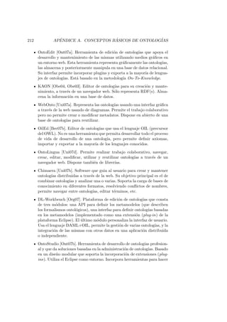 212 AP´ENDICE A. CONCEPTOS B ´ASICOS DE ONTOLOG´IAS
OntoEdit [Ont07a]. Herramienta de edici´on de ontolog´ıas que apoya el
desarrollo y mantenimiento de las mismas utilizando medios gr´aﬁcos en
un entorno web. Esta herramienta representa gr´aﬁcamente las ontolog´ıas,
las almacena y posteriormente manipula en una base de datos relacional.
Su interfaz permite incorporar plugins y exporta a la mayor´ıa de lengua-
jes de ontolog´ıas. Est´a basado en la metodolog´ıa On-To-Knowledge.
KAON [Obe04, Obe03]. Editor de ontolog´ıas para su creaci´on y mante-
nimiento, a trav´es de un navegador web. S´olo representa RDF(s). Alma-
cena la informaci´on en una base de datos.
WebOnto [Uni07a]. Representa las ontolog´ıas usando una interfaz gr´aﬁca
a trav´es de la web usando de diagramas. Permite el trabajo colaborativo
pero no permite crear o modiﬁcar metadatos. Dispone en abierto de una
base de ontolog´ıas para reutilizar.
OilEd [Bec07b]. Editor de ontolog´ıas que usa el lenguaje OIL (precursor
del OWL). No es una herramienta que permita desarrollar todo el proceso
de vida de desarrollo de una ontolog´ıa, pero permite deﬁnir axiomas,
importar y exportar a la mayor´ıa de los lenguajes conocidos.
OntoLingua [Uni07d]. Permite realizar trabajo colaborativo, navegar,
crear, editar, modiﬁcar, utilizar y reutilizar ontolog´ıas a trav´es de un
navegador web. Dispone tambi´en de librer´ıas.
Chimaera [Uni07b]. Software que guia al usuario para crear y mantener
ontolog´ıas distribuidas a trav´es de la web. Su objetivo principal es el de
combinar ontolog´ıas y analizar una o varias. Soporta la carga de bases de
conocimiento en diferentes formatos, resolviendo conﬂictos de nombres,
permite navegar entre ontolog´ıas, editar t´erminos, etc.
DL-Workbench [Org07]. Plataforma de edici´on de ontolog´ıas que consta
de tres m´odulos: una API para deﬁnir los metamodelos (que describen
los formalismos ontol´ogicos), una interfaz para deﬁnir ontolog´ıas basadas
en los metamodelos (implementado como una extensi´on (plug-in) de la
plataforma Eclipse). El ´ultimo m´odulo personaliza la interfaz de usuario.
Usa el lenguaje DAML+OIL, permite la gesti´on de varias ontolog´ıas, y la
integraci´on de las mismas con otros datos en una aplicaci´on distribuida
o independiente.
OntoStudio [Ont07b]. Herramienta de desarrollo de ontolog´ıas profesion-
al y que da soluciones basadas en la administraci´on de ontolog´ıas. Basado
en un dise˜no modular que soporta la incorporaci´on de extensiones (plug-
ins). Utiliza el Eclipse como entorno. Incorpora herramientas para hacer
 