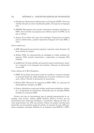 214 AP´ENDICE A. CONCEPTOS B ´ASICOS DE ONTOLOG´IAS
OntoSaurus. Representa la informaci´on en el lenguaje LOMM. Tiene una
interfaz web pero no tiene visualizaci´on gr´aﬁca. No exporta en lenguajes
web.
SWOOP. Herramienta que permite representar-visualizar ontolog´ıas en
OWL. Lleva incluido un programa que valida la especie de OWL con la
que se trabaje.
Amaya. Es un editor web, para crear ontolog´ıas. Proporciona un espacio
para la colaboraci´on y permite representar lenguajes web como RDF, y
otros.
Como traductores:
DOE. Herramienta que permite exportar e importar varios formatos. No
tiene interfaz de usuario.
Medius VOM. La representaci´on de ontolog´ıas se realiza mediante di-
agramas UML, permite importarlas y exportarlas en lenguajes Web
est´andar.
LinkFactory. No tiene interfaz, pero permite soporte multiusuario, expor-
tar e importar en los lenguajes web est´andar. Almacena la informaci´on
en una BD.
Como clientes de la Web Sem´antica:
DBIN. Es un cliente que permite construir y publicar, un espacio sem´anti-
co personal donde hay reglas deﬁnidas por el usuario, m´etricas de conﬁ-
anza y ﬁltros. Permite la generaci´on de anotaciones.
Schema Web. Directorio de esquemas en RDF, OWL, etc. para que los
desarrolladores trabajen con RDF.
Proton, plataforma creada para realizar anotaciones sem´anticas, indexa-
do y recuperaci´on de informaci´on. Desarrollo para la ontolog´ıa KIMO,
incluida en el proyecto KIM.
Existen otro tipo de herramientas para la gesti´on/representaci´on de on-
tolog´ıas, como Sesame, Inkling, rdfDB, Redland, JENA y Cerebra, que son
herramientas para almacenar ontolog´ıas y consultarlas. Algunas de estas, in-
cluso proporcionan una API, que permite utilizar sus propios m´etodos para
desarrollar una herramienta propia de gesti´on. La mayor´ıa de estas APIs per-
miten manipular ontolog´ıas deﬁnidas en un lenguaje como RDF(S) u OWL.
 
