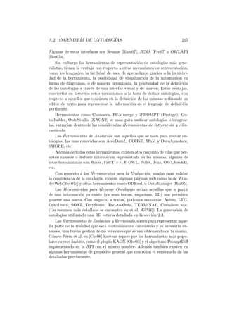 A.2. INGENIER´IA DE ONTOLOG´IAS 215
Algunas de estas interfaces son Sesame [Kam07], JENA [Pro07] o OWLAPI
[Bec07a].
Sin embargo las herramientas de representaci´on de ontolog´ıas m´as gene-
ralistas, tienen la ventaja con respecto a otros mecanismos de representaci´on,
como los lenguajes, la facilidad de uso, de aprendizaje gracias a la intuitivi-
dad de la herramienta, la posibilidad de visualizaci´on de la informaci´on en
forma de diagramas, o de manera organizada, la posibilidad de la deﬁnici´on
de las ontolog´ıas a trav´es de una interfaz visual y de marcos. Estas ventajas,
convierten en favoritos estos mecanismos a la hora de deﬁnir ontolog´ıas, con
respecto a aquellos que consisten en la deﬁnici´on de las mismas utilizando un
editor de texto para representar la informaci´on en el lenguaje de deﬁnici´on
pertinente.
Herramientas como Chimaera, FCA-merge y iPROMPT (Protege), On-
toBuilder, OntoStudio (KAON2) se usan para uniﬁcar ontolog´ıas o integrar-
las, entrar´ıan dentro de las consideradas Herramientas de Integraci´on y Alin-
eamiento.
Las Herramientas de Anotaci´on son aquellas que se usan para anotar on-
tolog´ıas, las mas conocidas son AeroDamL, COHSE, MnM y OntoAnnotate,
SMORE, etc.
Adem´as de todas estas herramientas, existen otro conjunto de ellas que per-
miten razonar o deducir informaci´on representada en las mismas, algunas de
estas herramientas son: Racer, FaCT ++, F-OWL, Pellet, Jena, OWLJessKB,
etc.
Con respecto a las Herramientas para la Evaluaci´on, usadas para validar
la consistencia de la ontolog´ıa, existen algunas p´aginas web como la de Won-
derWeb [Bec07c] y otras herramientas como ODEval, u OntoManager [Har05].
Las Herramientas para Generar Ontolog´ıas ser´ıan aquellas que a partir
de una informaci´on ya existe (ya sean textos, esquemas, BD) nos permiten
generar una nueva. Con respecto a textos, podemos encontrar: Asium, LTG,
OntoLearn, SOAT, TextStorm, Text-to-Onto, TERMINAE, Camaleon, etc.
(Un resumen m´as detallado se encuentra en et al. [GP04]). La generaci´on de
ontolog´ıas utilizando una BD estar´ıa detallada en la secci´on 2.3.
Las Herramientas de Evoluci´on y Versionado, sirven para representar aque-
lla parte de la realidad que est´a continuamente cambiando y es necesaria en-
tonces, una buena gesti´on de las versiones que se van obteniendo de la misma.
G´omez-P´erez et al. en [Cor06] hace un repaso por las herramientas m´as popu-
lares en este ´ambito, como el plugin KAON [Obe03] y el algoritmo PromptDiﬀ
implementado en la API con el mismo nombre. Adem´as tambi´en existen en
algunas herramientas de prop´osito general que controlan el versionado de las
detalladas previamente.
 