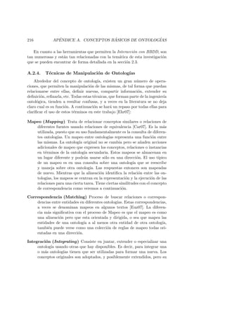 216 AP´ENDICE A. CONCEPTOS B ´ASICOS DE ONTOLOG´IAS
En cuanto a las herramientas que permiten la Interacci´on con BBDD, son
tan numerosas y est´an tan relacionadas con la tem´atica de esta investigaci´on
que se pueden encontrar de forma detallada en la secci´on 2.3.
A.2.4. T´ecnicas de Manipulaci´on de Ontolog´ıas
Alrededor del concepto de ontolog´ıa, existen un gran n´umero de opera-
ciones, que permiten la manipulaci´on de las mismas, de tal forma que puedan
relacionarse entre ellas, deﬁnir nuevas, compartir informaci´on, extender su
deﬁnici´on, reﬁnarla, etc. Todas estas t´ecnicas, que forman parte de la ingenier´ıa
ontol´ogica, tienden a resultar confusas, y a veces en la literatura se no deja
claro cual es su funci´on. A continuaci´on se har´a un repaso por todas ellas para
clariﬁcar el uso de estos t´erminos en este trabajo [Ehr07]:
Mapeo (Mapping) Trata de relacionar conceptos similares o relaciones de
diferentes fuentes usando relaciones de equivalencia [Car07]. Es la m´as
utilizada, puesto que su uso fundamentalmente es la consulta de diferen-
tes ontolog´ıas. Un mapeo entre ontolog´ıas representa una funci´on entre
las mismas. La ontolog´ıa original no se cambia pero se a˜naden acciones
adicionales de mapeo que expresen los conceptos, relaciones o instancias
en t´erminos de la ontolog´ıa secundaria. Estos mapeos se almacenan en
un lugar diferente y podr´an usarse s´olo en una direcci´on. El uso t´ıpico
de un mapeo es en una consulta sobre una ontolog´ıa que se reescribe
y maneja sobre otra ontolog´ıa. Las respuestas entonces son mapeadas
de nuevo. Mientras que la alineaci´on identiﬁca la relaci´on entre las on-
tolog´ıas, los mapeos se centran en la representaci´on y la ejecuci´on de las
relaciones para una cierta tarea. Tiene ciertas similitudes con el concepto
de correspondencia como veremos a continuaci´on.
Correspondencia (Matching) Proceso de buscar relaciones o correspon-
dencias entre entidades en diferentes ontolog´ıas. Estas correspondencias,
a veces se denominan mapeos en algunos textos [Euz07]. La diferen-
cia m´as signiﬁcativa con el proceso de Mapeo es que el mapeo es como
una alineaci´on pero que esta orientada y dirigida, o sea que mapea las
entidades de una ontolog´ıa a al menos otra entidad de otra ontolog´ıa,
tambi´en puede verse como una colecci´on de reglas de mapeo todas ori-
entadas en una direcci´on.
Integraci´on (Integrating) Consiste en juntar, extender o especializar una
ontolog´ıa usando otras que hay disponibles. Es decir, para integrar una
o m´as ontolog´ıas tienen que ser utilizadas para formar una nueva. Los
conceptos originales son adoptados, y posiblemente extendidos, pero su
 