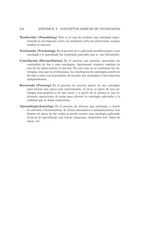 218 AP´ENDICE A. CONCEPTOS B ´ASICOS DE ONTOLOG´IAS
Traducci´on (Translating) Este es el caso de traducir una ontolog´ıa repre-
sentada en un lenguaje a otro. La sem´antica debe ser preservada, aunque
cambia la sintaxis.
Versionado (Versioning) Es el proceso de ir aplicando modiﬁcaciones a una
ontolog´ıa e ir guardando los resultados parciales que se van obteniendo.
Conciliaci´on (Reconciliation) Es el proceso que permite armonizar los
contenidos de dos o m´as ontolog´ıas, t´ıpicamente requiere cambios en
uno de los lados incluso en los dos. En este caso no se combinan las on-
tolog´ıas, sino que co-evolucionan. La conciliaci´on de ontolog´ıas puede ser
llevada a cabo con el prop´osito de mezclar dos ontolog´ıas o bien hacerlas
independientes.
Recortado (Pruning) Es el proceso de recortar partes de una ontolog´ıa
para formar una nueva m´as especializada. A veces, se parte de una on-
tolog´ıa m´as gen´erica o de alto nivel, y a partir de la misma se van re-
alizando operaciones de poda para obtener la ontolog´ıa adecuada a la
realidad que se desea representar.
Aprendizaje(Learning) Es el proceso de obtener una ontolog´ıa, a trav´es
de m´etodos o herramientas, de forma autom´atica o semiautom´atica. Las
fuentes de datos de las cuales se puede extraer una ontolog´ıa aplicando
t´ecnicas de aprendizaje, son textos, esquemas, contenidos web, bases de
datos, etc.
 