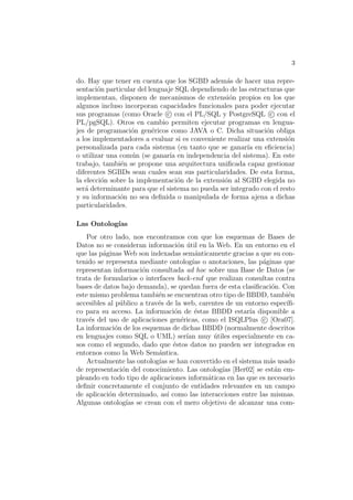 3
do. Hay que tener en cuenta que los SGBD adem´as de hacer una repre-
sentaci´on particular del lenguaje SQL dependiendo de las estructuras que
implementan, disponen de mecanismos de extensi´on propios en los que
algunos incluso incorporan capacidades funcionales para poder ejecutar
sus programas (como Oracle c con el PL/SQL y PostgreSQL c con el
PL/pgSQL). Otros en cambio permiten ejecutar programas en lengua-
jes de programaci´on gen´ericos como JAVA o C. Dicha situaci´on obliga
a los implementadores a evaluar si es conveniente realizar una extensi´on
personalizada para cada sistema (en tanto que se ganar´ıa en eﬁciencia)
o utilizar una com´un (se ganar´ıa en independencia del sistema). En este
trabajo, tambi´en se propone una arquitectura uniﬁcada capaz gestionar
diferentes SGBDs sean cuales sean sus particularidades. De esta forma,
la elecci´on sobre la implementaci´on de la extensi´on al SGBD elegida no
ser´a determinante para que el sistema no pueda ser integrado con el resto
y su informaci´on no sea deﬁnida o manipulada de forma ajena a dichas
particularidades.
Las Ontolog´ıas
Por otro lado, nos encontramos con que los esquemas de Bases de
Datos no se consideran informaci´on ´util en la Web. En un entorno en el
que las p´aginas Web son indexadas sem´anticamente gracias a que su con-
tenido se representa mediante ontolog´ıas o anotaciones, las p´aginas que
representan informaci´on consultada ad hoc sobre una Base de Datos (se
trata de formularios o interfaces back-end que realizan consultas contra
bases de datos bajo demanda), se quedan fuera de esta clasiﬁcaci´on. Con
este mismo problema tambi´en se encuentran otro tipo de BBDD, tambi´en
accesibles al p´ublico a trav´es de la web, carentes de un entorno espec´ıﬁ-
co para su acceso. La informaci´on de ´estas BBDD estar´ıa disponible a
trav´es del uso de aplicaciones gen´ericas, como el ISQLPlus c [Ora07].
La informaci´on de los esquemas de dichas BBDD (normalmente descritos
en lenguajes como SQL o UML) ser´ıan muy ´utiles especialmente en ca-
sos como el segundo, dado que ´estos datos no pueden ser integrados en
entornos como la Web Sem´antica.
Actualmente las ontolog´ıas se han convertido en el sistema m´as usado
de representaci´on del conocimiento. Las ontolog´ıas [Her02] se est´an em-
pleando en todo tipo de aplicaciones inform´aticas en las que es necesario
deﬁnir concretamente el conjunto de entidades relevantes en un campo
de aplicaci´on determinado, as´ı como las interacciones entre las mismas.
Algunas ontolog´ıas se crean con el mero objetivo de alcanzar una com-
 