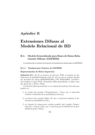 Ap´endice B
Extensiones Difusas al
Modelo Relacional de BD
B.1. Modelo Generalizado para Bases de Datos Rela-
cionales Difusas (GEFRED)
A continuaci´on se expone brevemente los fundamentos planteados en GEFRED.
B.1.1. Fundamentos Te´oricos de GEFRED
Representaci´on de Datos Imprecisos
Deﬁnici´on B.1. Sea D un dominio de discurso, ˜P(D) el conjunto de dis-
tribuciones de posibilidad deﬁnidas sobre D, entre las que se incluyen aquellas
que describen los valores DESCONOCIDO y NO APLICABLE. Considere-
mos tambi´en el valor NULL. El dominio difuso generalizado se deﬁne como
DG donde DG ⊆ ˜P(D) ∪ NULL.
Un dominio difuso generalizado es un conjunto formado por elementos que
pueden ser:
1. un escalar (por ejemplo, Comportamiento = bueno, que se representa
mediante la distribuci´on de posibilidad {1/buena}),
2. un n´umero (por ejemplo, Edad = 27, que se representa mediante la dis-
tribuci´on de posibilidad {1/27}),
3. un conjunto de asignaciones escalares posibles (por ejemplo, Compor-
tamiento = {bueno, malo}, que se representa por la distribuci´on de posi-
bilidad {1/good, 1/bad}),
221
 