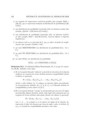 222 AP´ENDICE B. EXTENSIONES AL MODELO DE BDR
4. un conjunto de asignaciones num´ericas posibles (por ejemplo, Edad =
{20, 21}, que se representa mediante la distribuci´on de posibilidad {1/20,
1/21}),
5. una distribuci´on de posibilidad construida sobre un dominio escalar (por
ejemplo, Aptitud = {0,6/buena, 0,7/mala}),
6. una distribuci´on de posibilidad construida sobre un dominio num´eri-
co (por ejemplo, Edad = {0,3/20, 0,5/21}, n´umeros difusos o etiquetas
ling¨u´ısticas),
7. un n´umero real en en intervalo [0, 1], que se reﬁere al grado de acopla-
miento (por ejemplo, Calidad = 0,9),
8. un valor DESCONOCIDO con distribuci´on de posibilidad {1/u : ∀u ∈
U},
9. un valor NO APLICABLE con distribuci´on de posibilidad {0/u : ∀u ∈
U},
10. un valor NULL con distribuci´on de posibilidad
NULL = {1/UNDEFINED, 1/NULL}
Deﬁnici´on B.2. Una Relaci´on Difusa Generalizada, R, es un par de conjun-
tos (H, B), deﬁnidos como sigue:
H es el conjunto llamado “cabecera” y describe la estructura de la relaci´on
mediante un conjunto de ternas atributo-dominio-compatibilidad (donde
el ´ultimo es opcional),
H = {(AG1 : DG1[, CAG1
]), . . . , (AGn : DGn[, CAGn
])}
donde a cada atributo Aj, le subyace un dominio difuso generalizado,
no necesariamente distinto, Dj, j ∈ [1, n]. Cj es el llamado atributo de
compatibilidad y toma valores en [0, 1].
B es el conjunto llamado “cuerpo” y est´a formado por una serie de tuplas
generalizadas difusas distintas, donde cada tupla est´a compuesta por un
conjunto de ternas atributo-valor-grado (donde este ´ultimo es opcional),
B = {{(AG1 : ˜di1[, ci1], . . . , (AGn : ˜din[, cin])}}
con i = 1, . . . , m y donde m es el n´umero de tuplas de la relaci´on, ˜dij
representa el valor del dominio que toma la tupla i sobre el atributo Aj
y cij es el grado de compatibilidad asociado a este valor.
 