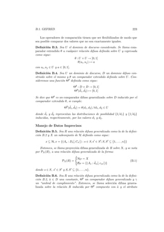 B.1. GEFRED 223
Los operadores de comparaci´on tienen que ser ﬂexibilizados de modo que
sea posible comparar dos valores que no son exactamente iguales.
Deﬁnici´on B.3. Sea U el dominio de discurso considerado. Se llama com-
parador extendido θ a cualquier relaci´on difusa deﬁnida sobre U y expresada
como sigue:
θ : U × U → [0, 1]
θ(ui, uj) → a
con ui, uj ∈ U y a ∈ [0, 1].
Deﬁnici´on B.4. Sea U un dominio de discurso, D un dominio difuso con-
struido sobre el mismo y θ un comparador extendido deﬁnido sobre U. Con-
sideremos una funci´on Θθ deﬁnida como sigue:
Θθ : D × D → [0, 1]
Θθ( ˜d1, ˜d2) → [0, 1]
Se dice que Θθ es un comparador difuso generalizado sobre D inducido por el
comparador extendido θ, si cumple:
Θθ
( ˜d1, ˜d2) = θ(d1, d2), ∀d1, d2 ∈ U
donde ˜d1 y ˜d2 representan las distribuciones de posibilidad {1/d1} y {1/d2}
inducidas, respectivamente, por los valores d1 y d2.
Manejo de Datos Imprecisos
Deﬁnici´on B.5. Sea R una relaci´on difusa generalizada como la de la deﬁni-
ci´on B.2 y X un subconjunto de H deﬁnido como sigue:
x ⊆ H, x = {(As : Ds[, Cs ]) : s ∈ S, s ∈ S ; S, S ⊆ {1, . . . , n}}
Entonces, se llama proyecci´on difusa generalizada de R sobre X, y se nota
por PX(R), a una relaci´on difusa generalizada de la forma:
PX(R) =
HP = X
BP = {(As : ˜dis[, cis ])}
(B.1)
donde s ∈ S, s ∈ S y S, S ⊆ {1, . . . , n}.
Deﬁnici´on B.6. Sea R una relaci´on difusa generalizada como la de la deﬁni-
ci´on B.2, ˜a ∈ D una constante, Θθ un comparador difuso generalizado y γ
un “umbral de cumplimiento”. Entonces, se llama selecci´on difusa genera-
lizada sobre la relaci´on R inducida por Θθ compuesto con ˜a y el atributo
 