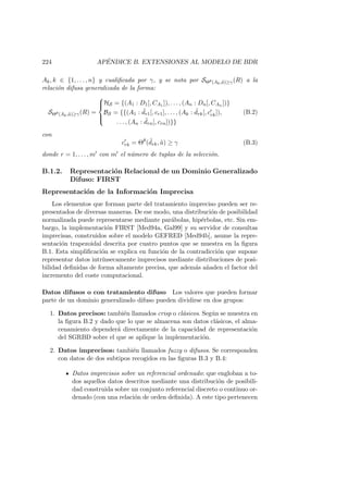 224 AP´ENDICE B. EXTENSIONES AL MODELO DE BDR
Ak, k ∈ {1, . . . , n} y cualiﬁcada por γ, y se nota por SΘθ(Ak,˜a)≥γ(R) a la
relaci´on difusa generalizada de la forma:
SΘθ(Ak,˜a)≥γ(R) =



HS = {(A1 : D1[, CA1 ]), . . . , (An : Dn[, CAn ])}
BS = {{(A1 : ˜dr1[, cr1], . . . , (Ak : ˜drk[, crk]),
. . . , (An : ˜drn[, crn])}}
(B.2)
con
crk = Θθ
( ˜drk, ˜a) ≥ γ (B.3)
donde r = 1, . . . , m con m el n´umero de tuplas de la selecci´on.
B.1.2. Representaci´on Relacional de un Dominio Generalizado
Difuso: FIRST
Representaci´on de la Informaci´on Imprecisa
Los elementos que forman parte del tratamiento impreciso pueden ser re-
presentados de diversas maneras. De ese modo, una distribuci´on de posibilidad
normalizada puede representarse mediante par´abolas, hip´erbolas, etc. Sin em-
bargo, la implementaci´on FIRST [Med94a, Gal99] y su servidor de consultas
imprecisas, construidos sobre el modelo GEFRED [Med94b], asume la repre-
sentaci´on trapezoidal descrita por cuatro puntos que se muestra en la ﬁgura
B.1. Esta simpliﬁcaci´on se explica en funci´on de la contradicci´on que supone
representar datos intr´ınsecamente imprecisos mediante distribuciones de posi-
bilidad deﬁnidas de forma altamente precisa, que adem´as a˜naden el factor del
incremento del coste computacional.
Datos difusos o con tratamiento difuso Los valores que pueden formar
parte de un dominio generalizado difuso pueden dividirse en dos grupos:
1. Datos precisos: tambi´en llamados crisp o cl´asicos. Seg´un se muestra en
la ﬁgura B.2 y dado que lo que se almacena son datos cl´asicos, el alma-
cenamiento depender´a directamente de la capacidad de representaci´on
del SGRBD sobre el que se aplique la implementaci´on.
2. Datos imprecisos: tambi´en llamados fuzzy o difusos. Se corresponden
con datos de dos subtipos recogidos en las ﬁguras B.3 y B.4:
Datos imprecisos sobre un referencial ordenado: que engloban a to-
dos aquellos datos descritos mediante una distribuci´on de posibili-
dad construida sobre un conjunto referencial discreto o continuo or-
denado (con una relaci´on de orden deﬁnida). A este tipo pertenecen
 