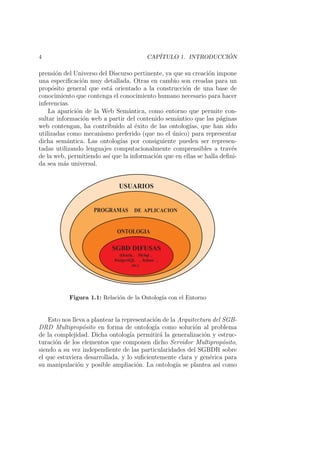 4 CAP´ITULO 1. INTRODUCCI ´ON
prensi´on del Universo del Discurso pertinente, ya que su creaci´on impone
una especiﬁcaci´on muy detallada. Otras en cambio son creadas para un
prop´osito general que est´a orientado a la construcci´on de una base de
conocimiento que contenga el conocimiento humano necesario para hacer
inferencias.
La aparici´on de la Web Sem´antica, como entorno que permite con-
sultar informaci´on web a partir del contenido sem´antico que las p´aginas
web contengan, ha contribuido al ´exito de las ontolog´ıas, que han sido
utilizadas como mecanismo preferido (que no el ´unico) para representar
dicha sem´antica. Las ontolog´ıas por consiguiente pueden ser represen-
tadas utilizando lenguajes computacionalmente comprensibles a trav´es
de la web, permitiendo as´ı que la informaci´on que en ellas se halla deﬁni-
da sea m´as universal.
PROGRAMAS DEAPLICACION
ONTOLOGIA
SGBDDIFUSAS
(Oracle, MySql ,
PostgreSQL ,Sybase ,
etc.)
USUARIOS
Figura 1.1: Relaci´on de la Ontolog´ıa con el Entorno
Esto nos lleva a plantear la representaci´on de la Arquitectura del SGB-
DRD Multiprop´osito en forma de ontolog´ıa como soluci´on al problema
de la complejidad. Dicha ontolog´ıa permitir´a la generalizaci´on y estruc-
turaci´on de los elementos que componen dicho Servidor Multiprop´osito,
siendo a su vez independiente de las particularidades del SGBDR sobre
el que estuviera desarrollada, y lo suﬁcientemente clara y gen´erica para
su manipulaci´on y posible ampliaci´on. La ontolog´ıa se plantea as´ı como
 