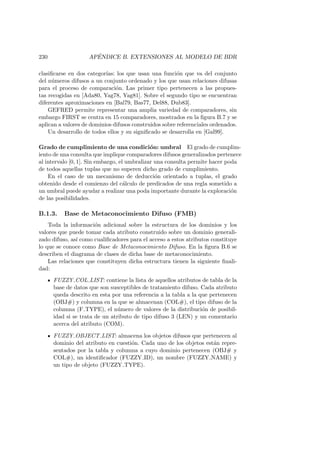 230 AP´ENDICE B. EXTENSIONES AL MODELO DE BDR
clasiﬁcarse en dos categor´ıas: los que usan una funci´on que va del conjunto
del n´umeros difusos a un conjunto ordenado y los que usan relaciones difusas
para el proceso de comparaci´on. Las primer tipo pertenecen a las propues-
tas recogidas en [Ada80, Yag78, Yag81]. Sobre el segundo tipo se encuentran
diferentes aproximaciones en [Bal79, Bas77, Del88, Dub83].
GEFRED permite representar una amplia variedad de comparadores, sin
embargo FIRST se centra en 15 comparadores, mostrados en la ﬁgura B.7 y se
aplican a valores de dominios difusos construidos sobre referenciales ordenados.
Un desarrollo de todos ellos y su signiﬁcado se desarrolla en [Gal99].
Grado de cumplimiento de una condici´on: umbral El grado de cumplim-
iento de una consulta que implique comparadores difusos generalizados pertenece
al intervalo [0, 1]. Sin embargo, el umbralizar una consulta permite hacer poda
de todos aquellas tuplas que no superen dicho grado de cumplimiento.
En el caso de un mecanismo de deducci´on orientado a tuplas, el grado
obtenido desde el comienzo del c´alculo de predicados de una regla sometido a
un umbral puede ayudar a realizar una poda importante durante la exploraci´on
de las posibilidades.
B.1.3. Base de Metaconocimiento Difuso (FMB)
Toda la informaci´on adicional sobre la estructura de los dominios y los
valores que puede tomar cada atributo construido sobre un dominio generali-
zado difuso, as´ı como cualiﬁcadores para el acceso a estos atributos constituye
lo que se conoce como Base de Metaconocimiento Difuso. En la ﬁgura B.6 se
describen el diagrama de clases de dicha base de metaconocimiento.
Las relaciones que constituyen dicha estructura tienen la siguiente ﬁnali-
dad:
FUZZY COL LIST: contiene la lista de aquellos atributos de tabla de la
base de datos que son susceptibles de tratamiento difuso. Cada atributo
queda descrito en esta por una referencia a la tabla a la que pertenecen
(OBJ#) y columna en la que se almacenan (COL#), el tipo difuso de la
columna (F TYPE), el n´umero de valores de la distribuci´on de posibil-
idad si se trata de un atributo de tipo difuso 3 (LEN) y un comentario
acerca del atributo (COM).
FUZZY OBJECT LIST: almacena los objetos difusos que pertenecen al
dominio del atributo en cuesti´on. Cada uno de los objetos est´an repre-
sentados por la tabla y columna a cuyo dominio pertenecen (OBJ# y
COL#), un identiﬁcador (FUZZY ID), un nombre (FUZZY NAME) y
un tipo de objeto (FUZZY TYPE).
 