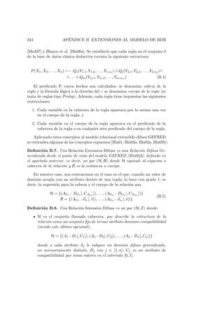 234 AP´ENDICE B. EXTENSIONES AL MODELO DE BDR
[Med97] y Blanco et al. [Bla00a]. Se estableci´o que cada regla en el conjunto I
de la base de datos cl´asica deductiva tuviera la siguiente estructura:
P(X1, X2, . . . , Xn) ←− Q1(Y1,1, Y1,2, . . . , Y1,n1 ) ∧ Q2(Y2,1, Y2,2, . . . , Y2,n2 )∧
∧ . . . ∧ Qm(Ym,1, Ym,2, . . . , Ym,nm ) (B.4)
El predicado P, cuyos hechos son calculados, se denomina cabeza de la
regla y la f´ormula l´ogica a la derecha del :- se denomina cuerpo de la regla (se
trata de reglas tipo Prolog). Adem´as, cada regla tiene impuestas las siguientes
restricciones:
1. Cada variable en la cabecera de la regla aparezca por lo menos una vez
en el cuerpo de la regla, y
2. Cada variable en el cuerpo de la regla aparezca en el predicado de la
cabecera de la regla o en cualquier otro predicado del cuerpo de la regla.
Aplicando estos conceptos al modelo relacional extendido difuso GEFRED
se extienden algunos de los conceptos expuestos [Bla01, Bla02a, Bla03a, Bla03b]:
Deﬁnici´on B.7. Una Relaci´on Extensiva Difusa es una Relaci´on Difusa Ge-
neralizada desde el punto de vista del modelo GEFRED [Med94b], deﬁnido en
el apartado anterior, es decir, un par (H, B) donde H equivale al esquema o
cabecera de la relaci´on y B es la instancia o cuerpo.
En nuestro caso, nos centraremos en el caso en el que, cuando un valor de
dominio acopla con un atributo dentro de una tupla, lo hace con grado 1, es
decir, la expresi´on para la cabeza y el cuerpo de la relaci´on son:
H = {(AG1 : DG1 [, CAG1
]), . . . , (AGn : DGn [, CAGn
])}
B = {(AG1 : ˜di1 [, 1]), . . . , (AGn : ˜din [, 1])}
(B.5)
Deﬁnici´on B.8. Una Relaci´on Intensiva Difusa es un par (H, I) donde:
H es el conjunto llamado cabecera, que describe la estructura de la
relaci´on como un conjunto ﬁjo de ternas atributo-dominio-compatibilidad
(siendo este ´ultimo opcional),
H = {(A1 : D1[, C1]), (A2 : D2[, C2]), . . . , (An : Dn[, Cn])}
donde a cada atributo Aj le subyace un dominio difuso generalizado,
no necesariamente distinto, Dj con j ∈ [1, n]. Cj es un atributo de
compatibilidad que toma valores en el intervalo [0, 1].
 
