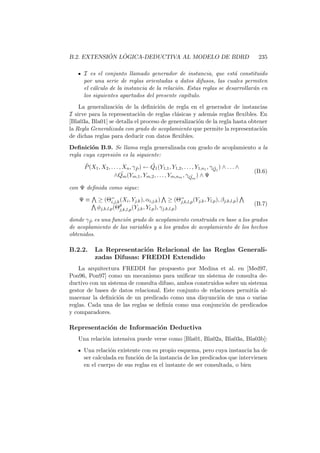 B.2. EXTENSI ´ON L ´OGICA-DEDUCTIVA AL MODELO DE BDRD 235
I es el conjunto llamado generador de instancia, que est´a constituido
por una serie de reglas orientadas a datos difusos, las cuales permiten
el c´alculo de la instancia de la relaci´on. Estas reglas se desarrollar´an en
los siguientes apartados del presente cap´ıtulo.
La generalizaci´on de la deﬁnici´on de regla en el generador de instancias
I sirve para la representaci´on de reglas cl´asicas y adem´as reglas ﬂexibles. En
[Bla03a, Bla01] se detalla el proceso de generalizaci´on de la regla hasta obtener
la Regla Generalizada con grado de acoplamiento que permite la representaci´on
de dichas reglas para deducir con datos ﬂexibles.
Deﬁnici´on B.9. Se llama regla generalizada con grado de acoplamiento a la
regla cuya expresi´on es la siguiente:
˜P(X1, X2, . . . , Xn, γ ˜P ) ← ˜Q1(Y1,1, Y1,2, . . . , Y1,n1 , γ ˜Q1
) ∧ . . . ∧
∧ ˜Qm(Ym,1, Ym,2, . . . , Ym,nm , γ ˜Qm
) ∧ Ψ
(B.6)
con Ψ deﬁnida como sigue:
Ψ ≡ ≥ (Θ=
i,j,k(Xi, Yj,k), αi,j,k) ≥ (Θ=
j,k,l,p(Yj,k, Yl,p), βj,k,l,p)
φj,k,l,p(Θθ
j,k,l,p(Yj,k, Yl,p), γj,k,l,p)
(B.7)
donde γ ˜P es una funci´on grado de acoplamiento construida en base a los grados
de acoplamiento de las variables y a los grados de acoplamiento de los hechos
obtenidos.
B.2.2. La Representaci´on Relacional de las Reglas Generali-
zadas Difusas: FREDDI Extendido
La arquitectura FREDDI fue propuesto por Medina et al. en [Med97,
Pon96, Pon97] como un mecanismo para uniﬁcar un sistema de consulta de-
ductivo con un sistema de consulta difuso, ambos construidos sobre un sistema
gestor de bases de datos relacional. Este conjunto de relaciones permit´ıa al-
macenar la deﬁnici´on de un predicado como una disyunci´on de una o varias
reglas. Cada una de las reglas se deﬁn´ıa como una conjunci´on de predicados
y comparadores.
Representaci´on de Informaci´on Deductiva
Una relaci´on intensiva puede verse como [Bla01, Bla02a, Bla03a, Bla03b]:
Una relaci´on existente con su propio esquema, pero cuya instancia ha de
ser calculada en funci´on de la instancia de los predicados que intervienen
en el cuerpo de sus reglas en el instante de ser consultada, o bien
 