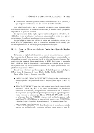236 AP´ENDICE B. EXTENSIONES AL MODELO DE BDR
Una relaci´on temporal que se construye en el momento de la consulta y
que no posee entidad m´as all´a del alcance de dicha consulta.
Una relaci´on extensiva, por el contrario, no necesita una representaci´on
concreta dado que trata de una relaci´on ordinaria, o relaci´on difusa que ya fue
expuesta en el apartado anterior.
La representaci´on de las reglas l´ogicas vendr´a dada por su estructura, di-
vidi´endose en sus predicados y variables y almacenando el orden en el que se
encuentran y el grado de acoplamiento que se especiﬁque.
Por otro lado el motor de inferencia ha de ser un m´odulo externo o in-
terno SGBDR (dependiendo o no si permite su inclusi´on en el mismo) que
estar´a implementado en un lenguaje de programaci´on l´ogico.
B.2.3. Base de Metaconocimiento Deductivo: Base de Reglas
(RB)
Tal y como se explic´o anteriormente, la base de metaconocimiento permite
la representaci´on de datos de mayor complejidad puedan ser representados en
el modelo relacional. La representaci´on de la informaci´on deductiva est´a for-
mada por dos bases de Metaconocimiento, la FMB descrita en el apartado
B.1.3 y la RB o Base de Reglas que a continuaci´on se describe, y que permite
la representaci´on de las relaciones intensivas y las reglas generalizadas con
grado de acoplamiento difuso.
Las diversas relaciones que forman parte de la RB aparecen en la ﬁgura
B.7 en forma de diagrama de clases [Bla01, Bla02a, Bla03a, Bla03b].
Estas tablas tienen el siguiente cometido:
INTENSIONAL TABLE DESCRIPTION: almacena los predicados in-
tensivos (TABLE ID) deﬁnidos como la disyunci´on de reglas Pi (RULE-
ID).
RULE DESCRIPTION: describe cada una de las reglas Pi (identiﬁcada
mediante TABLE ID y RULE ID) como una secuencia de predicados
extensivos e intensivos y comparaciones concatenados con el operador
de conjunci´on. Cada predicado puede aparecer negado y puede aparecer
varias veces en la misma regla. El par (PRED ID, RULE ID) identiﬁ-
ca a la regla descrita, PRED ID establece qu´e predicado aparece en la
posici´on OCC NUMBER de la regla, si est´a negado o no (NEGATED)
y su tipo (0 para extensivo, 1 para intensivo y 2 para comparaci´on).
PREDICATE DESCRIPTION: describe el orden de las variables en cada
uno de los predicados Ki. La misma variable puede aparecer m´as de
 