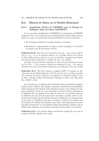 B.3. MINER´IA DE DATOS EN EL MODELO RELACIONAL 239
B.3. Miner´ıa de Datos en el Modelo Relacional
B.3.1. Ampliaci´on Te´orica de GEFRED para el Manejo de
M´ultiples Tipos de Datos (GEFRED*)
Se va a proceder a la deﬁnici´on de GEFRED* que est´a basado en GEFRED
(deﬁnido en B.1.1) de tal manera que la deﬁnici´on del dominio difuso genera-
lizado va a tener un sentido m´as universal [Car03a]. Con ello se pretende:
No restringir la deﬁnici´on a ning´un dominio en concreto,
Formalizar la representaci´on de tipos de datos complejos en el sentido
de requerir mas de un atributo cl´asico.
Deﬁnici´on B.10. Sean una serie de dominios D1, D2, ..., Dn, tal que cada Di
(con i= 1,2,...,n) es un dominio at´omico en el sentido cl´asico de las Bases
de Datos Relacionales y adem´as esa serie de atributos conjuntamente implica
una caracter´ıstica importante y variable que tiene una entidad.
Se deﬁne entonces dominio complejo y se nota como D al dominio descrito
por D1 ×D2 ×...×Dn siempre y cuando esos dominios D1, D2, ..., Dn modelen
conjuntamente una caracter´ıstica importante y variable que tiene una entidad
Deﬁnici´on B.11. Sea D un dominio complejo, Π(D ) el conjunto de dis-
tribuciones de posibilidad deﬁnidas sobre D, entre las que se incluyen aquellas
que describen los valores Unknown y Undeﬁned. Se considera tambi´en el val-
or Null. el dominio Difuso Generalizado Complejo se deﬁne como DG donde
DG ⊆ Π(D ) ∪ Null
Los atributos que se deﬁnan sobre el dominio difuso generalizado complejo
podr´an tomar cualquier valor simple, excluyente o distribuci´on de posibilidad.
Dicho dominio puede implicar tanto dominios precisos, como difusos de cual-
quier naturaleza, siendo un caso particular los tipos de datos reﬂejados en
la deﬁnici´on B.1. La gesti´on de los tipos de datos va a ser posible mediante
la deﬁnici´on de una serie de operaciones especiales a realizar sobre los ele-
mentos del dominio, que permitir´an incorporar signiﬁcado a la representaci´on
de los datos, en deﬁnitiva, para que se consiga el objetivo de modelar m´as
certeramente la realidad. En cualquier caso, todas estas capacidades de repre-
sentaci´on encontrar´an en el comparador difuso generalizado complejo (que se
deﬁnir´a m´as adelante), el mecanismo mediante el que modelar su actuaci´on.
Deﬁnici´on B.12. Una relaci´on difusa generalizada compleja R es un par de
conjuntos (H, B), deﬁnidos como sigue:
 