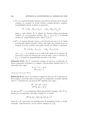 240 AP´ENDICE B. EXTENSIONES AL MODELO DE BDR
H es el conjunto llamado cabecera y describe la estructura de la relaci´on
mediante un conjunto de ternas atributo complejo-dominio complejo-
compatibilidad (donde el ´ultimo es opcional),
H = {(AG1 : DG1[, CAG1
]), . . . , (AGn : DGn[, CAGn
])}
donde a cada atributo Aj, le subyace un dominio difuso generalizado
cinokehi, no necesariamente distinto, Dj, j ∈ [1, n]. Cj es el llamado
atributo de compatibilidad y toma valores en [0, 1].
B es el conjunto llamado cuerpo y est´a formado por una serie de tuplas
generalizadas difusas distintas, donde cada tupla est´a compuesta por un
conjunto de ternas atributo-valor-grado (donde este ´ultimo es opcional),
B = {{(AG1 : ˜d i1[, ci1], . . . , (AGn : ˜d in[, cin])}}
con i = 1, . . . , m y donde m es el n´umero de tuplas de la relaci´on, ˜dij
representa el valor del dominio que toma la tupla i sobre el atributo Aj
y cij es el grado de compatibilidad asociado a este valor.
Deﬁnici´on B.13. Sea U el dominio complejo de discurso considerado. Se
llama comparador extendido θ a cualquier relaci´on difusa deﬁnida sobre U y
expresada como sigue:
θ : U × U → [0, 1]
θ (ui, uj) → a
con ui, uj ∈ U y a ∈ [0, 1].
Deﬁnici´on B.14. Sea U un dominio complejo de discurso, D un dominio di-
fuso complejo construido sobre el mismo y θ un comparador extendido deﬁnido
sobre U . Consideremos una funci´on Θ θ deﬁnida como sigue:
θ θ : D × D → [0, 1]
Θ θ ( ˜d1, ˜d2) → [0, 1]
Se dice que Θ θ es un comparador difuso generalizado complejo sobre D in-
ducido por el comparador extendido complejo θ , si cumple:
Θ θ
( ˜d1, ˜d2) = θ(d1, d2), ∀d1, d2 ∈ U
donde ˜d1 y ˜d2 representan las distribuciones de posibilidad {1/d1} y {1/d2}
inducidas, respectivamente, por los valores complejos d1 y d2.
 