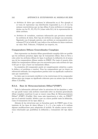 242 AP´ENDICE B. EXTENSIONES AL MODELO DE BDR
Atributos de datos que contienen la informaci´on en s´ı. Por ejemplo si
se trata de representar una distribuci´on trapezoidal [α, β, γ, δ] con las
mismas caracter´ısticas que un tipo difuso 2 estos atributos se correspon-
der´ıan con los F1, F2, F3, F4 (v´ease tabla B.1) de la representaci´on de
dicho atributo.
Atributos de metadatos, contienen informaci´on que permiten entender
los atributos de datos. Este tipo de atributos no siempre son necesarios.
Siguiendo con el ejemplo anterior, este atributo se corresponder´ıa con la
columna FT de la tabla B.1 que indica si los atributos de datos contienen
un valor Null, Unknown, Undeﬁned, un trapecio, etc.
Comparadores Difusos Generalizados Complejos
Para representar un dominio difuso generalizado complejo debe ser posible
que los atributos permitan alg´un tipo de tratamiento difuso. Esto se lleva a
cabo sobre los atributos difusos de tipos 4 mediante la deﬁnici´on de al menos
uno de los comparadores difusos usados en FIRST. Por tanto el usuario debe
deﬁnir los comparadores difusos que crea necesarios para cada atributo de tipo
4 del que se vaya a hacer un tratamiento difuso.
La sem´antica del comparador puede ser completamente subjetiva a quien
lo deﬁna o al problema a resolver. Para los comparadores que no tienen un
referencial ordenado, los comparadores pueden tener un signiﬁcado cualitativo
m´as que cuantitativo.
Lo ´unico que es necesario establecer es las restricciones de los comparador
difusos para que tengan un signiﬁcado coherente para un mismo tipo de datos
difuso 4 [Car03a].
B.3.3. Base de Metaconocimiento Difuso*(FMB*)
Toda la informaci´on adicional sobre la estructura de los dominios y valo-
res que puede tomar cada atributo construido sobre un dominio generalizado
difuso complejo constituye lo que se conoce como Base de Metaconocimiento
Difuso* (FMB*) [Car03a]. Este toma m´as importancia si cabe, en FIRST*
que en el anterior modelo, debido a que va a hacer posible tanto la deﬁnici´on,
como el tratamiento de los tipos difuso 4.
Adem´as de las estructuras que ya formaban parte de FIRST para el tra-
tamiento de los tipos de datos difusos 1, 2 y 3, a las cuales se le realizan
algunas modiﬁcaciones para adaptarlas al modelo. Se a˜naden nuevas estruc-
turas relacionales que posibilitan la deﬁnici´on y tratamiento del tipo difuso
4.
 