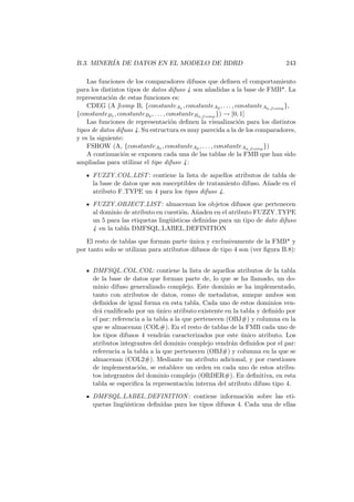 B.3. MINER´IA DE DATOS EN EL MODELO DE BDRD 243
Las funciones de los comparadores difusos que deﬁnen el comportamiento
para los distintos tipos de datos difuso 4 son a˜nadidas a la base de FMB*. La
representaci´on de estas funciones es:
CDEG (A fcomp B, {constanteA1 , constanteA2 , . . . , constanteAn fcomp
},
{constanteB1 , constanteB2 , . . . , constanteBn fcomp
}) → [0, 1]
Las funciones de representaci´on deﬁnen la visualizaci´on para los distintos
tipos de datos difuso 4. Su estructura es muy parecida a la de los comparadores,
y es la siguiente:
FSHOW (A, {constanteA1 , constanteA2 , . . . , constanteAn fcomp
})
A continuaci´on se exponen cada una de las tablas de la FMB que han sido
ampliadas para utilizar el tipo difuso 4:
FUZZY COL LIST: contiene la lista de aquellos atributos de tabla de
la base de datos que son susceptibles de tratamiento difuso. A˜nade en el
atributo F TYPE un 4 para los tipos difuso 4.
FUZZY OBJECT LIST: almacenan los objetos difusos que pertenecen
al dominio de atributo en cuesti´on. A˜naden en el atributo FUZZY TYPE
un 5 para las etiquetas ling¨u´ısticas deﬁnidas para un tipo de dato difuso
4 en la tabla DMFSQL LABEL DEFINITION
El resto de tablas que forman parte ´unica y exclusivamente de la FMB* y
por tanto solo se utilizan para atributos difusos de tipo 4 son (ver ﬁgura B.8):
DMFSQL COL COL: contiene la lista de aquellos atributos de la tabla
de la base de datos que forman parte de, lo que se ha llamado, un do-
minio difuso generalizado complejo. Este dominio se ha implementado,
tanto con atributos de datos, como de metadatos, aunque ambos son
deﬁnidos de igual forma en esta tabla. Cada uno de estos dominios ven-
dr´a cualiﬁcado por un ´unico atributo existente en la tabla y deﬁnido por
el par: referencia a la tabla a la que pertenecen (OBJ#) y columna en la
que se almacenan (COL#). En el resto de tablas de la FMB cada uno de
los tipos difusos 4 vendr´an caracterizados por este ´unico atributo. Los
atributos integrantes del dominio complejo vendr´an deﬁnidos por el par:
referencia a la tabla a la que pertenecen (OBJ#) y columna en la que se
almacenan (COL2#). Mediante un atributo adicional, y por cuestiones
de implementaci´on, se establece un orden en cada uno de estos atribu-
tos integrantes del dominio complejo (ORDER#). En deﬁnitiva, en esta
tabla se especiﬁca la representaci´on interna del atributo difuso tipo 4.
DMFSQL LABEL DEFINITION : contiene informaci´on sobre las eti-
quetas ling¨u´ısticas deﬁnidas para los tipos difusos 4. Cada una de ellas
 