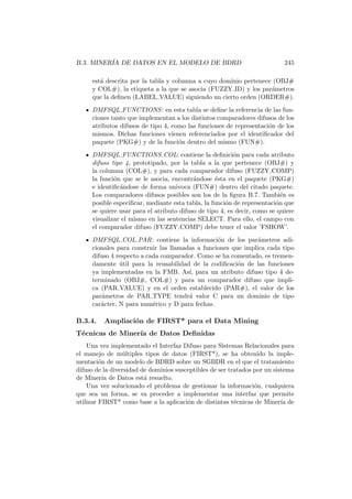 B.3. MINER´IA DE DATOS EN EL MODELO DE BDRD 245
est´a descrita por la tabla y columna a cuyo dominio pertenece (OBJ#
y COL#), la etiqueta a la que se asocia (FUZZY ID) y los par´ametros
que la deﬁnen (LABEL VALUE) siguiendo un cierto orden (ORDER#).
DMFSQL FUNCTIONS: en esta tabla se deﬁne la referencia de las fun-
ciones tanto que implementan a los distintos comparadores difusos de los
atributos difusos de tipo 4, como las funciones de representaci´on de los
mismos. Dichas funciones vienen referenciados por el identiﬁcador del
paquete (PKG#) y de la funci´on dentro del mismo (FUN#).
DMFSQL FUNCTIONS COL: contiene la deﬁnici´on para cada atributo
difuso tipo 4, prototipado, por la tabla a la que pertenece (OBJ#) y
la columna (COL#), y para cada comparador difuso (FUZZY COMP)
la funci´on que se le asocia, encontr´andose ´esta en el paquete (PKG#)
e identiﬁc´andose de forma univoca (FUN#) dentro del citado paquete.
Los comparadores difusos posibles son los de la ﬁgura B.7. Tambi´en es
posible especiﬁcar, mediante esta tabla, la funci´on de representaci´on que
se quiere usar para el atributo difuso de tipo 4, es decir, como se quiere
visualizar el mismo en las sentencias SELECT. Para ello, el campo con
el comparador difuso (FUZZY COMP) debe tener el valor ’FSHOW’.
DMFSQL COL PAR: contiene la informaci´on de los par´ametros adi-
cionales para construir las llamadas a funciones que implica cada tipo
difuso 4 respecto a cada comparador. Como se ha comentado, es tremen-
damente ´util para la reusabilidad de la codiﬁcaci´on de las funciones
ya implementadas en la FMB. As´ı, para un atributo difuso tipo 4 de-
terminado (OBJ#, COL#) y para un comparador difuso que impli-
ca (PAR VALUE) y en el orden establecido (PAR#), el valor de los
par´ametros de PAR TYPE tendr´a valor C para un dominio de tipo
car´acter, N para num´erico y D para fechas.
B.3.4. Ampliaci´on de FIRST* para el Data Mining
T´ecnicas de Miner´ıa de Datos Deﬁnidas
Una vez implementado el Interfaz Difuso para Sistemas Relacionales para
el manejo de m´ultiples tipos de datos (FIRST*), se ha obtenido la imple-
mentaci´on de un modelo de BDRD sobre un SGBDR en el que el tratamiento
difuso de la diversidad de dominios susceptibles de ser tratados por un sistema
de Miner´ıa de Datos est´a resuelto.
Una vez solucionado el problema de gestionar la informaci´on, cualquiera
que sea un forma, se va proceder a implementar una interfaz que permite
utilizar FIRST* como base a la aplicaci´on de distintas t´ecnicas de Miner´ıa de
 