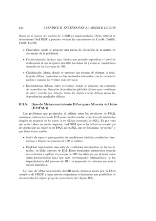 246 AP´ENDICE B. EXTENSIONES AL MODELO DE BDR
Datos en el marco del modelo de BDRD ya implementado. Dicha interfaz se
denominar´a DmFIRST y permite realizar las operaciones de [Car00, Car03b,
Car98, Car99]:
Clustering: donde se propone una forma de obtenci´on de la matriz de
distancias de la poblaci´on.
Caracterizaci´on: incluye una t´ecnica que permite especiﬁcar el nivel de
abstracci´on al que se quiere describir los datos tal y como se consideraba
deseable en los sistemas de DM.
Clasiﬁcaci´on difusa: donde se propone dos formas de obtener la clasi-
ﬁcaci´on difusa, bas´andose en los centroides obtenidos tras la caracteri-
zaci´on o usando los vecinos m´as cercanos.
Dependencias difusas entre atributos: donde se propone un concepto
de dependencias, llamadas dependencias globales difusas que constituye
el marco com´un que integra tanto las dependencias difusas como las
dependencias graduales difusas.
B.3.5. Base de Metaconocimiento Difuso para Miner´ıa de Datos
(DMFMB)
Los problemas que producidos al utilizar estos los servidores de FSQL
cuando se realizan tareas de DM no se pueden resolver con el uso de sentencias
simples en mayor´ıa de los casos (y en ´ultima instancia de SQL). Es por esto
que se introduce un nuevo esquema, dmFIRST que va ha deﬁnir un nuevo tipo
de objeto que no existe ni en FSQL ni en SQL que se denomina “proyecto” y
que tiene como misi´on:
Servir de soporte para guardar las condiciones iniciales, resultados inter-
medios y ﬁnales del proceso de DM a realizar.
Englobar l´ogicamente una serie de resultados intermedios, en forma de
tablas, en dicho proceso de DM. Estos resultados intermedios estar´an
encaminados a agilizar el proceso de DM iterativo ya que el tener estos
datos precalculados har´a que ante determinados reﬁnamientos de los
requerimientos del proceso de DM, la respuesta del sistema sea m´as o
menos inmediata.
La base de Metaconocimiento dmMB queda formada ahora por la FMB
completa de FIRST y unas nuevas estructuras relacionales que posibilitan el
tratamiento del objeto proyecto comentado (ver ﬁgura B.9):
 