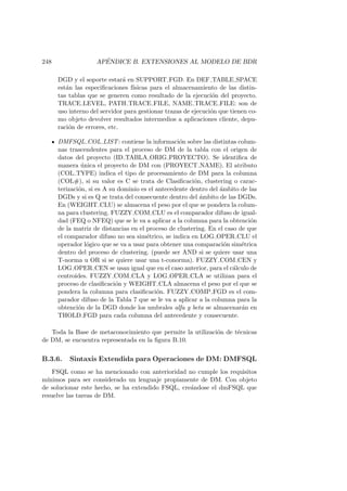 248 AP´ENDICE B. EXTENSIONES AL MODELO DE BDR
DGD y el soporte estar´a en SUPPORT FGD. En DEF TABLE SPACE
est´an las especiﬁcaciones f´ısicas para el almacenamiento de las distin-
tas tablas que se generen como resultado de la ejecuci´on del proyecto.
TRACE LEVEL, PATH TRACE FILE, NAME TRACE FILE: son de
uso interno del servidor para gestionar trazas de ejecuci´on que tienen co-
mo objeto devolver resultados intermedios a aplicaciones cliente, depu-
raci´on de errores, etc.
DMFSQL COL LIST: contiene la informaci´on sobre las distintas colum-
nas trascendentes para el proceso de DM de la tabla con el origen de
datos del proyecto (ID TABLA ORIG PROYECTO). Se identiﬁca de
manera ´unica el proyecto de DM con (PROYECT NAME). El atributo
(COL TYPE) indica el tipo de procesamiento de DM para la columna
(COL#), si su valor es C se trata de Clasiﬁcaci´on, clustering o carac-
terizaci´on, si es A su dominio es el antecedente dentro del ´ambito de las
DGDs y si es Q se trata del consecuente dentro del ´ambito de las DGDs.
En (WEIGHT CLU) se almacena el peso por el que se pondera la colum-
na para clustering. FUZZY COM CLU es el comparador difuso de igual-
dad (FEQ o NFEQ) que se le va a aplicar a la columna para la obtenci´on
de la matriz de distancias en el proceso de clustering. En el caso de que
el comparador difuso no sea sim´etrico, se indica en LOG OPER CLU el
operador l´ogico que se va a usar para obtener una comparaci´on sim´etrica
dentro del proceso de clustering. (puede ser AND si se quiere usar una
T-norma u OR si se quiere usar una t-conorma). FUZZY COM CEN y
LOG OPER CEN se usan igual que en el caso anterior, para el c´alculo de
centroides. FUZZY COM CLA y LOG OPER CLA se utilizan para el
proceso de clasiﬁcaci´on y WEIGHT CLA almacena el peso por el que se
pondera la columna para clasiﬁcaci´on. FUZZY COMP FGD es el com-
parador difuso de la Tabla 7 que se le va a aplicar a la columna para la
obtenci´on de la DGD donde los umbrales alfa y beta se almacenar´an en
THOLD FGD para cada columna del antecedente y consecuente.
Toda la Base de metaconocimiento que permite la utilizaci´on de t´ecnicas
de DM, se encuentra representada en la ﬁgura B.10.
B.3.6. Sintaxis Extendida para Operaciones de DM: DMFSQL
FSQL como se ha mencionado con anterioridad no cumple los requisitos
m´ınimos para ser considerado un lenguaje propiamente de DM. Con objeto
de solucionar este hecho, se ha extendido FSQL, cre´andose el dmFSQL que
resuelve las tareas de DM.
 