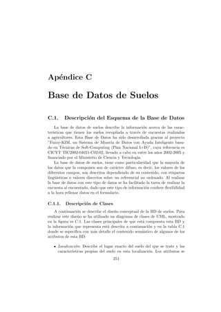 Ap´endice C
Base de Datos de Suelos
C.1. Descripci´on del Esquema de la Base de Datos
La base de datos de suelos describe la informaci´on acerca de las carac-
ter´ısticas que tienen los suelos recopilada a trav´es de encuestas realizadas
a agricultores. Esta Base de Datos ha sido desarrollada gracias al proyecto
”Fuzzy-KIM, un Sistema de Miner´ıa de Datos con Ayuda Inteligente basa-
do en T´ecnicas de Soft-Computing (Plan Nacional I+D)”, cuya referencia es
CICYT TIC2002-04021-C02-02, llevado a cabo en entre los a˜nos 2002-2005 y
ﬁnanciado por el Ministerio de Ciencia y Tecnolog´ıa.
La base de datos de suelos, tiene como particularidad que la mayor´ıa de
los datos que la componen son de car´acter difuso, es decir, los valores de los
diferentes campos, son descritos dependiendo de su contenido, con etiquetas
ling¨u´ısticas o valores discretos sobre un referencial no ordenado. Al realizar
la base de datos con este tipo de datos se ha facilitado la tarea de realizar la
encuesta al encuestado, dado que este tipo de informaci´on conﬁere ﬂexibilidad
a la hora rellenar datos en el formulario.
C.1.1. Descripci´on de Clases
A continuaci´on se describe el dise˜no conceptual de la BD de suelos. Para
realizar este dise˜no se ha utilizado un diagrama de clases de UML, mostrado
en la ﬁgura es C.1. Las clases principales de que est´a compuesta esta BD y
la informaci´on que representa est´a descrita a continuaci´on y en la tabla C.1
donde se especiﬁca con m´as detalle el contenido sem´antico de algunos de los
atributos de esta BD:
Localizaci´on: Describe el lugar exacto del suelo del que se trate y las
caracter´ısticas propias del suelo en esta localizaci´on. Los atributos se
251
 