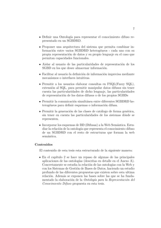 7
Deﬁnir una Ontolog´ıa para representar el conocimiento difuso re-
presentado en un SGBDRD.
Proponer una arquitectura del sistema que permita combinar in-
formaci´on entre varios SGBDRD heterog´eneos - cada uno con su
propia representaci´on de datos y su propio lenguaje en el caso que
permitan capacidades funcionales.
Aislar al usuario de las particularidades de representaci´on de los
SGBD en los que desee almacenar informaci´on.
Facilitar al usuario la deﬁnici´on de informaci´on imprecisa mediante
mecanismos o interfaces intuitivas.
Permitir a los usuarios elaborar consultas en FSQL(Fuzzy SQL),
extensi´on al SQL, para permitir manipular datos difusos sin tener
cuenta las particularidades de dicho lenguaje, las particularidades
de representaci´on de los datos difusos o de los propios SGBDs
Permitir la comunicaci´on simult´anea entre diferentes SGBDRD he-
terog´eneos para deﬁnir esquemas o informaci´on difusa.
Permitir la generaci´on de las clases de cat´alogo de forma gen´erica,
sin tener en cuenta las particularidades de los sistemas d´onde se
representen.
Incorporar los esquemas de BD (Difusas) a la Web Sem´antica. Estu-
diar la relaci´on de la ontolog´ıa que representa el conocimiento difuso
de un SGBDRD con el resto de estructuras que forman la web
sem´antica.
Contenidos
El contenido de esta tesis esta estructurado de la siguiente manera:
En el cap´ıtulo 2 se hace un repaso de algunas de las principales
aplicaciones de las ontolog´ıas (descritas en detalle en el Anexo A).
Concretamente se estudia la relaci´on de las ontolog´ıas con la Web y
con los Sistemas de Gesti´on de Bases de Datos, haciendo un estudio
profundo de las diferentes propuestas que existen sobre esta ultima
relaci´on. Adem´as se exponen las bases sobre las que se ha funda-
mentado la elaboraci´on de la Ontolog´ıa para la Representaci´on del
Conocimiento Difuso propuesta en esta tesis.
 