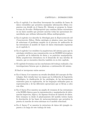 8 CAP´ITULO 1. INTRODUCCI ´ON
En el cap´ıtulo 3 se describen brevemente los modelos de bases de
datos extendidos que permiten manipular informaci´on difusa (ex-
puestos con detalle en el Anexo B). Adem´as se propone la Arqui-
tectura de Servidor Multiprop´osito que combina dichas extensiones
en un ´unico modelo que permite mezclar todas las operaciones de-
sarrolladas que utilizan informaci´on difusa multiprop´osito.
En el cap´ıtulo 4 se describe la Ontolog´ıa para la Representaci´on del
Conocimiento Difuso. Dicha ontolog´ıa se plantea como una forma
de solucionar el problema surgido en el proceso de uniﬁcaci´on de
las extensiones al modelo de bases de datos relacionales expuestas
en el cap´ıtulo 3.
En el cap´ıtulo 5 se establece la arquitectura del sistema para que la
ontolog´ıa establezca una comunicaci´on con un SGBDR heterog´eneo
y permitir as´ı la deﬁnici´on de datos y su posterior manipulaci´on.
Dicha arquitectura desemboca en el desarrollo de una interfaz de
usuario, que se encuentra descrita tambi´en en en ´este cap´ıtulo.
El cap´ıtulo 6 termina con las conclusiones del trabajo realizado y las
investigaciones futuras que se plantean a continuaci´on del mismo.
Al ﬁnal se incorporan varios anexos:
En el Anexo A se muestra un estudio detallado del concepto de On-
tolog´ıas. Este estudio hace un repaso por la deﬁnici´on de Ingenier´ıa
Ontol´ogica, la clasiﬁcaci´on de las ontolog´ıas, de las herramientas
existentes para su explotaci´on, de los lenguajes utilizados para su
representaci´on y de las diferentes operaciones que se llevan a cabo
con ellas.
En el Anexo B se muestra un amplio de resumen de las extensiones
a los SGBD cl´asicos para la representaci´on y manipulaci´on de infor-
maci´on imprecisa, l´ogica y de algunas t´ecnicas de miner´ıa de datos.
Este resumen va desde el planteamiento del modelo te´orico hasta
la descripci´on de las bases de metaconocimiento que permiten la
puesta en marcha de estos sistemas en el modelo relacional.
En el Anexo C se muestra la estructura de datos del ejemplo ex-
puesto a lo largo de este trabajo de tesis.
 