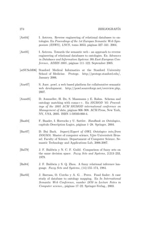 274 BIBLIOGRAF´IA
[Ast04] I. Astrova. Reverse engineering of relational databases to on-
tologies. En Proceedings of the 1st Europan Semantic Web Sym-
posium (ESWS), LNCS, tomo 3053, p´aginas 327–341. 2004.
[Ast05] I. Astrova. Towards the semantic web - an approach to reverse
engineering of relational databases to ontologies. En Advances
in Databases and Information Systems: 9th East-European Con-
ference, ADBIS 2005, p´aginas 111–122. September 2005.
[atSUSoM06] Stanford Medical Informatics at the Stanford University
School of Medicine. Protege. http://protege.stanford.edu/,
January 2006.
[Aue07] S. Auer. powl. a web based platform for collaborative semantic
web development. http://powl.sourceforge.net/overview.php,
2007.
[Aum05] D. Aumueller, H. Do, S. Massmann y E. Rahm. Schema and
ontology matching with coma++. En SIGMOD ’05: Proceed-
ings of the 2005 ACM SIGMOD international conference on
Management of data, p´aginas 906–908. ACM Press, New York,
NY, USA, 2005. ISBN 1-59593-060-4.
[Baa04] F. Baader, I. Horrocks y U. Sattler. Handbook on Ontologies,
cap´ıtulo Description Logics, p´aginas 1–28. Springer, 2004.
[Bac07] D. Bui Bach. Import/Export of OWL Ontologies into/from
DOGMA. Master of computer science, Vjire Universiteit Brus-
sel. Faculty of Science. Departament of Computer Science. Se-
mantic Technology and Applications Lab, 2006-2007.
[Bal79] J. F. Baldwin y N. C. F. Guild. Comparison of fuzzy sets on
the same decision space. Fuzzy Sets and Systems, 2:213–233,
1979.
[Bal84] J. F. Baldwin y S. Q. Zhou. A fuzzy relational inference lan-
guage. Fuzzy Sets and Systems, (14):155–174, 1984.
[Bar03] J. Barrasa, O. Corcho y A. G. . Perez. Fund ﬁnder: A case
study of database to ontology mapping. En In International
Semantic Web Conference, number 2870 in Lecture Notes in
Computer science,, p´aginas 17–22. Springer-Verlag., 2003.
 