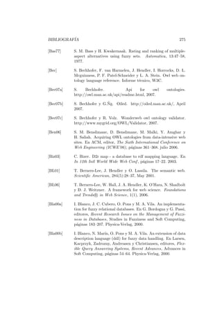 BIBLIOGRAF´IA 275
[Bas77] S. M. Bass y H. Kwakernaak. Rating and ranking of multiple-
aspect alternatives using fuzzy sets. Automatica, 13:47–58,
1977.
[Bec] S. Bechhofer, F. van Harmelen, J. Hendler, I. Horrocks, D. L.
Mcguinness, P. F. Patel-Schneider y L. A. Stein. Owl web on-
tology language reference. Informe t´ecnico, W3C.
[Bec07a] S. Bechhofer. Api for owl ontologies.
http://owl.man.ac.uk/api/readme.html, 2007.
[Bec07b] S. Bechhofer y G.˜Ng. Oiled. http://oiled.man.ac.uk/, April
2007.
[Bec07c] S. Bechhofer y R. Volz. Wonderweb owl ontology validator.
http://www.mygrid.org/OWL/Validator, 2007.
[Ben06] S. M. Benslimane, D. Benslimane, M. Malki, Y. Amghar y
H. Saliah. Acquiring OWL ontologies from data-intensive web
sites. En ACM, editor, The Sixth International Conference on
Web Engineering (ICWE’06), p´aginas 361–368. julio 2006.
[Biz03] C. Bizer. D2r map - a database to rdf mapping language. En
In 12th Intl World Wide Web Conf , p´aginas 17–22. 2003.
[BL01] T. Berners-Lee, J. Hendler y O. Lassila. The semantic web.
Scientiﬁc American, 284(5):28–37, May 2001.
[BL06] T. Berners-Lee, W. Hall, J. A. Hendler, K. O’Hara, N. Shadbolt
y D. J. Weitzner. A framework for web science. Foundations
and Trends R in Web Science, 1(1), 2006.
[Bla00a] I. Blanco, J. C. Cubero, O. Pons y M. A. Vila. An implementa-
tion for fuzzy relational databases. En G. Bordogna y G. Passi,
editores, Recent Research Issues on the Management of Fuzzi-
ness in Databases, Studies in Fuzziness and Soft Computing,
p´aginas 183–207. Physica-Verlag, 2000.
[Bla00b] I. Blanco, N. Mar´ın, O. Pons y M. A. Vila. An extension of data
description language (ddl) for fuzzy data handling. En Larsen,
Kacprzyk, Zadrozny, Andreasen y Christiansen, editores, Flex-
ible Query Answering Systems, Recent Advances, Advances in
Soft Computing, p´aginas 54–64. Physica-Verlag, 2000.
 