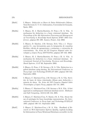 276 BIBLIOGRAF´IA
[Bla01] I. Blanco. Deducci´on en Bases de Datos Relationales Difusas.
Tesis Doctoral, E. T. S. I. Inform´atica, Universidad de Granada,
Spain, 2001.
[Bla02a] I. Blanco, M. J. Mart´ın-Bautista, O. Pons y M. A. Vila. A
mechanism for deduction in a fuzzy relational database. En
Proceedings of the 9th Information Processing and Management
of Uncertainty in Knowledge-based Systems IPMU 2002 Con-
ference, p´aginas 291–298. Annecy, France, July 2002.
[Bla02b] I. Blanco, D. S´anchez, J.M. Serrano, M.A. Vila y J. Fuzzy-
queries 2+, una herramienta para la integraci´on de consultas
ﬂexibles, c´alculo de agregaciones y res´umenes, y extracci´on de
conocimiento. En Actas del XI Congreso Espa˜nol sobre tec-
nolog´ıas y L´ogica Fuzzy (ESTYLF02), p´aginas 337–342. 2002.
[Bla03a] I. Blanco, M. J. Martin-Bautista, O. Pons y M. A. Vila. A
mechanism for deduction in a fuzzy relational database. In-
ternational Journal of Uncertainty, Fuzziness and Knowledge-
Based Systems, 11:47–66, September 2003.
[Bla03b] I. Blanco, O. Pons, J. M. Serrano y M. A. Vila. Deduction in a
gefred database using datalog. En International Conference in
Fuzzy Logic and Technology EUSFLAT 2003, p´aginas 550–553.
September 2003.
[Bla04] I. Blanco, C. Martinez-Cruz, J.M. Serrano y M. A. Vila. Servi-
dor de bases de datos relacionales difusas para deducci´on y
miner´ıa de datos. En Actas del XII Congreso Espa˜nol Sobre
Teconolog´ıas y L´ogica Fuzzy, p´aginas 135–141. 2004.
[Bla05a] I. Blanco, C. Martinez-Cruz, J.M. Serrano y M.A. Vila. A ﬁrst
approach to multipurpose relational database server. Mathware
and Soft Computing, 12(2-3):129–153, 2005.
[Bla05b] I. Blanco, C. Mart´ınez-Cruz, N. Mar´ın y M. A. Vila. About the
use of ontologies for fuzzy knowledge representation. En Inter-
national Conference in Fuzzy Logic and Technology EUSFLAT
2005, p´aginas 106–111. September 2005.
[Bla07] I. Blanco, C. Mart´ınez-Cruz y M. A. Vila. Handbook of Re-
search on Web Information Systems Quality, cap´ıtulo Looking
for Information in Fuzzy Relational Databases accessible via the
 