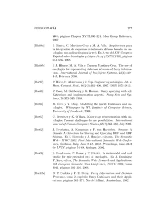 BIBLIOGRAF´IA 277
Web, p´aginas Chapter XVIII,300–324. Idea Group Reference,
2007.
[Bla08a] I. Blanco, C. Martinez-Cruz y M. A. Vila. Arquitectura para
la integraci´on de esquemas relacionales difusos basada en on-
tolog´ıas: una aplicaci´on para la web. En Actas del XIV Congreso
Espa˜nol sobre tecnolog´ıas y L´ogica Fuzzy (ESTYLF08), p´aginas
651–656. 2008.
[Bla08b] I. J. Blanco, M. A. Vila y Carmen Martinez-Cruz. The use of
ontologies for representing database schemas of fuzzy informa-
tion. International Journal of Intelligent Systems, 23(4):419–
445, February 2008.
[Bor97] P. Borst, H. Akkermans y J. Top. Engineering ontologies. Int. J.
Hum.-Comput. Stud., 46(2-3):365–406, 1997. ISSN 1071-5819.
[Bos88] P. Bosc, M. Galibourg y G. Hamon. Fuzzy querying with sql:
Extensions and implementation aspects. Fuzzy Sets and Sys-
tems, 28:333–349, 1988.
[Bre04] M. Breu y Y. Ding. Modelling the world: Databases and on-
tologies. Whitepaper by IFI, Institute of Computer Science,
University of Innsbruck, 2004.
[Bre07] C. Brewster y K. O’Hara. Knowledge representation with on-
tologies: Present challenges–future possibilities. International
Journal of Human-Computer Studies, 65(7):563–568, July 2007.
[Bro02] J. Broekstra, A. Kampman y F. van Harmelen. Sesame: A
Generic Architecture for Storing and Querying RDF and RDF
Schema. En I. Horrocks y J. Hendler, editores, The Semantic
Web - ISWC 2002. First International Semantic Web Confer-
ence, Sardinia, Italy, June 9-12, 2002, Proceedings, tomo 2342
de LNCS, p´aginas 54–68. Springer, 2002.
[Bro06] S. Brockmans, P. Haase y P. Hitzler. A metamodel and uml
proﬁle for rule-extended owl dl ontologies. En J. Domingue
Y. Sure, editor, The Semantic Web: Research and Applications:
3rd European Semantic Web Conference, ESWC 2006, tomo
4011, p´aginas 303–316. 2006.
[Buc82a] B. P. Buckles y F. E. Petry. Fuzzy Information and Decision
Processes, tomo 2, cap´ıtulo Fuzzy Databases and their Appli-
cations, p´aginas 361–371. North-Holland, Amsterdam, 1982.
 