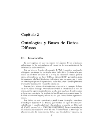Cap´ıtulo 2
Ontolog´ıas y Bases de Datos
Difusas
2.1. Introducci´on
En este cap´ıtulo se hace un repaso por algunas de las principales
aplicaciones de las ontolog´ıas en el campo de la representaci´on de la
informaci´on en la actualidad.
Por un lado, se describe el concepto de Web Sem´antica, analizando
el impacto que tienen las ontolog´ıas sobre dicha Web. Se destaca la pre-
sencia de las Bases de Datos en la Web y las diferentes t´ecnicas para el
acceso a los datos de las Bases de Datos Difusas (BDD) que existen, para
incorporarlas a la Web Sem´antica. Adem´as se hace un repaso por el resto
de tecnolog´ıas que est´an apareciendo en la Web y que tambi´en permiten
representar informaci´on con cierta sem´antica.
Por otro lado, se trata la relaci´on que existe entre el concepto de base
de datos y el de ontolog´ıa revisando las diferentes tendencias a la hora de
considerar la representaci´on llevada a cabo por una base de datos como
si fuese una ontolog´ıa. Se analizar´an las diferentes representaciones de
BBDD usando ontolog´ıas y el uso actual que tienen dichas representa-
ciones.
Por ´ultimo en este cap´ıtulo se expondr´an dos ontolog´ıas, una desa-
rrollada por Pardede et al. [Par05], que clasiﬁca los tipos de datos pre-
deﬁnidos en el modelo relacional, y la ontolog´ıa propuesta por Calero et
al. [Cal05], que modela el ANSI SQL2003 [fSIIT03]. Estas dos ontolog´ıas
establecer´an los cimientos sobre los que se desarrollar´a la Ontolog´ıa de
Representaci´on del Conocimiento Difuso base de esta tesis y expuesta en
9
 