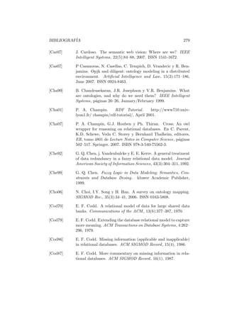 BIBLIOGRAF´IA 279
[Car07] J. Cardoso. The semantic web vision: Where are we? IEEE
Intelligent Systems, 22(5):84–88, 2007. ISSN 1541-1672.
[Cas07] P Casanovas, N. Casellas, C. Tempich, D. Vrandecic y R. Ben-
jamins. Opjk and diligent: ontology modeling in a distributed
environment. Artiﬁcial Intelligence and Law, 15(2):171–186,
June 2007. ISSN 0924-8463.
[Cha99] B. Chandrasekaran, J.R. Josephson y V.R. Benjamins. What
are ontologies, and why do we need them? IEEE Intelligent
Systems, p´aginas 20–26, January/February 1999.
[Cha01] P. A. Champin. RDF Tutorial. http://www710.univ-
lyon1.fr/ champin/rdf-tutorial/, April 2001.
[Cha07] P. A. Champin, G.J. Houben y Ph. Thiran. Cross: An owl
wrapper for reasoning on relational databases. En C. Parent,
K.D. Schewe, Veda C. Storey y Bernhard Thalheim, editores,
ER, tomo 4801 de Lecture Notes in Computer Science, p´aginas
502–517. Springer, 2007. ISBN 978-3-540-75562-3.
[Che92] G. Q. Chen, j. Vandenbulcke y E. E. Kerre. A general treatment
of data redundancy in a fuzzy relational data model. Journal
American Society of Information Sciences, 43(3):304–311, 1992.
[Che99] G. Q. Chen. Fuzzy Logic in Data Modeling; Semantics, Con-
straints and Database Desing. kluwer Academic Publisher,
1999.
[Cho06] N. Choi, I.Y. Song y H. Han. A survey on ontology mapping.
SIGMOD Rec., 35(3):34–41, 2006. ISSN 0163-5808.
[Cod70] E. F. Codd. A relational model of data for large shared data
banks. Communications of the ACM , 13(6):377–387, 1970.
[Cod79] E. F. Codd. Extending the database relational model to capture
more meaning. ACM Transactions on Database Systems, 4:262–
296, 1979.
[Cod86] E. F. Codd. Missing information (applicable and inapplicable)
in relational databases. ACM SIGMOD Record, 15(4), 1986.
[Cod87] E. F. Codd. More commentary on missing information in rela-
tional databases. ACM SIGMOD Record, 16(1), 1987.
 