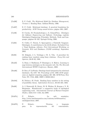 280 BIBLIOGRAF´IA
[Cod90] E. F. Codd. The Relational Model for Database Management,
Version 2. Reading Mass. Addison-Wesley, 1990.
[Cod07] E. F. Codd. Relational database: A practical foundation for
productivity. ACM Turing award lectures, p´agina 1981, 2007.
[Cor06] O. Corcho, M. Fern´andezL´opez y A. G´omezP´erez. Ontologies
for Software Engineering and Software Technology, cap´ıtulo
Ontological Engineering: Principles, Methods, Tools and Lan-
guages, p´aginas 49–102. Springer-Verlag, 2006.
[Cul03] N. Cullot, C. Parent, S. Spaccapietra y Christelle Vangenot.
Ontologies: A contribution to the dl/db debate. En Isabel Cruz
y Vipul Kashyap, editores, First International Workshop on
Semantic Web and Databases (VLDB workshop). September
2003.
[Del88] M. Delgado, J. L. Verdegay y M. A. Vila. A procedure for
ranking fuzzy numbers using fuzzy relations. Fuzzy Sets and
Systems, 26:49–62, 1988.
[Doa02] A. Doan, J. Madhavan, P. Domingos y A. Halevy. Learning to
map between ontologies on the semantic web. En The Eleventh
International WWW Conference. Hawaii,, 2002.
[Dou06] D. Dou y P. LePendu. Ontology-based integration for relational
databases. En SAC ’06: Proceedings of the 2006 ACM sympo-
sium on Applied computing, p´aginas 461–466. ACM Press, New
York, NY, USA, 2006. ISBN 1-59593-108-2.
[Dub83] H. Dubois y H. Prade. Ranking fuzzy numbers in the setting
of possibility theory. Information Sciences, 30:183–224, 1983.
[Dui00] A. J. Duineveld, R. Stoter, M. R. Weiden, B. Kenepa y V. R.
Benjamins. Wondertools? a compartive study of ontological
engineering tools. International Journal of Human-Cumputer
Studies, 52(6):1111–1133, Jun 2000.
[Ech07a] P. Echarte. La web sem´antica.
http://www.lawebsemantica.com/contents/webSemantica/
ontologias4.html, 2007.
[Ech07b] P. Echarte. T´ecnicas y lenguajes
para la representaci´on del conocimiento.
 