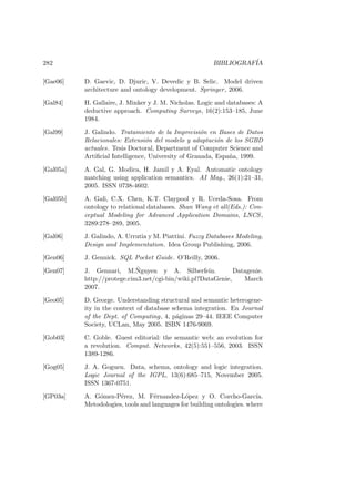 282 BIBLIOGRAF´IA
[Gae06] D. Gaevic, D. Djuric, V. Devedic y B. Selic. Model driven
architecture and ontology development. Springer, 2006.
[Gal84] H. Gallaire, J. Minker y J. M. Nicholas. Logic and databases: A
deductive approach. Computing Surveys, 16(2):153–185, June
1984.
[Gal99] J. Galindo. Tratamiento de la Imprecisi´on en Bases de Datos
Relacionales: Extensi´on del modelo y adaptaci´on de los SGBD
actuales. Tesis Doctoral, Department of Computer Science and
Artiﬁcial Intelligence, University of Granada, Espa˜na, 1999.
[Gal05a] A. Gal, G. Modica, H. Jamil y A. Eyal. Automatic ontology
matching using application semantics. AI Mag., 26(1):21–31,
2005. ISSN 0738-4602.
[Gal05b] A. Gali, C.X. Chen, K.T. Claypool y R. Uceda-Sosa. From
ontology to relational databases. Shan Wang et all(Eds.): Con-
ceptual Modeling for Advanced Application Domains, LNCS,
3289:278–289, 2005.
[Gal06] J. Galindo, A. Urrutia y M. Piattini. Fuzzy Databases Modeling,
Design and Implementation. Idea Group Publishing, 2006.
[Gen06] J. Gennick. SQL Pocket Guide. O’Reilly, 2006.
[Gen07] J. Gennari, M.˜Nguyen y A. Silberfein. Datagenie.
http://protege.cim3.net/cgi-bin/wiki.pl?DataGenie, March
2007.
[Geo05] D. George. Understanding structural and semantic heterogene-
ity in the context of database schema integration. En Journal
of the Dept. of Computing, 4, p´aginas 29–44. IEEE Computer
Society, UCLan, May 2005. ISBN 1476-9069.
[Gob03] C. Goble. Guest editorial: the semantic web: an evolution for
a revolution. Comput. Networks, 42(5):551–556, 2003. ISSN
1389-1286.
[Gog05] J. A. Goguen. Data, schema, ontology and logic integration.
Logic Journal of the IGPL, 13(6):685–715, November 2005.
ISSN 1367-0751.
[GP03a] A. G´omez-P´erez, M. F´ernandez-L´opez y O. Corcho-Garc´ıa.
Metodologies, tools and languages for building ontologies. where
 