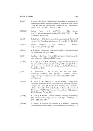 BIBLIOGRAF´IA 285
[Jur07] D. Juric y Z. Skocir. Building owl ontologies by analyzing re-
lational database schema concepts and wordnet semantic rela-
tions. En The 9th International Conference on Telecommuni-
cations. ConTEL 2007. June 13-15 2007.
[KAC05] Espirit Proyect 8145 KACTUS. The kactus.
http://www.swi.psy.uva.nl/projects/NewKACTUS/ Re-
ports.html, April 2005.
[Kal03] Y. Kalfoglou y M. Schorlemmer. Ontology mapping: the state of
the art. The Knowledge Engineering Review, 18(1):1–31, 2003.
[Kam07] Arjohn Kampman y Jeen Broekstra. Sesame.
http://www.openrdf.org/, 2007.
[Kas99] V. Kashyap. Design and creation of ontologies for environmen-
tal information retrieval, 1999.
[KBS] Inc. Knowledge Based System. Idef. integrated deﬁnition meth-
ods. http://www.idef.com/IDEF5.html.
[Kni94] K. Knight y S. K. Luk. Building a large-scale knowledge base
for machine translation. En Proceedings of the Twelfth Nation-
al Conference on Artiﬁcial Intelligence.Seattle.Washington..
AAAI Press, 1994.
[Knu] H. Knublauch. An ai tool for the real world.
knowledge modeling with prot`eg`e. Informe t´ecnico,
http://www.javaworld.com/javaworld/jw-06-2003/jw-0620-
protege.html.
[Kot04] K. Kotis, G. A. Vouros y J. Padilla Alonso. Hcome: tool-
supported methodology for collaboratively devising living on-
tologies. En Christoph Bussler, Val Tannen y Irini Fundulaki,
editores, Semantic Web and Databases, Second International
Workshop, SWDB 2004,Toronto, Canada, tomo 3372, p´aginas
29–30. Springer-Verlag, 2004.
[Kot06] K. Kotis y A. Vouros. Human-centered ontology engineering:
The hcome methodology. Knowl. Inf. Syst., 10(1):109–131,
2006. ISSN 0219-1377.
[Kup06] A. Kupfer, S. Eckstein, K.˜Neumann y B. Mathiak. Handling
changes of database schemas and corresponding ontologies. En
 