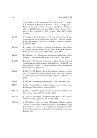 286 BIBLIOGRAF´IA
J. F. Roddick, V. R. Benjamins, S. S. Cherﬁ, R. H. L. Chiang,
C. Claramunt, R. Elmasri, F. Grandi, H. Han, M. Hepp, M. D.
Lytras, V. B. Misic, G. Poels, I. Song, J. Trujillo y C. Vangenot,
editores, ER (Workshops), tomo 4231 de Lecture Notes in Com-
puter Science, p´aginas 227–236. Springer, 2006. ISBN 3-540-
47703-9.
[Las02] O. Lassila y D. McGuinness. The role of frame-based rep-
resentation on the semantic web. dsl-01-02. Informe t´ecnico,
Knowledge Systems Laboratory. Stanford University. Stanford.
California, 2002.
[Lau04] H. Lausen y M. Stolberg. Semantic web portals - state of the
art survey. Informe t´ecnico, DERI, digital Enterprise Research
Institute. Technical Report 2004-04-03, April 2004.
[Len95] D.B. Lennat. Cyc: a large-scale investment in knowledge infras-
tructure. Communications of the ACM , 33(8):33–38, 1995.
[Lub07] L. Lubyte y S. Tessaris. Extracting ontologies from relational
databases.krdb research centre technical report krdb07-4. In-
forme t´ecnico, Faculty of Computer Science, Free University of
Bozen-Bolzano, Italy, 2007.
[Ma00] Z. Ma, W. J. M., Zhang y W. Y. Ma. Semantic measure of fuzzy
data in extended possibility-based fuzzy relational databas-
es. International Journal of Intelligent System, 15(8):705–716,
2000.
[Ma05] Z. Ma. Fuzzy Database Modeling with XML. Springer, 2005.
[Ma06] Z. Ma. Fuzzy Database Modeling of Imprecise and Uncertain
Engineering Information. Springer, 2006.
[McC05] R. McCool. Rethinking the semantic web, part i. IEEE Internet
Computing, p´aginas 86–88, Nov-Dec 2005.
[McC06] R. McCool. Rethinking the semantic web, part ii. IEEE Inter-
net Computing, p´aginas 93–96, Jan-Feb 2006.
[Med94a] J. M. Medina. Bases de Datos Relacionales Difusas: Modelo
Te´orico y Aspectos de su Implementaci´on. Tesis Doctoral, De-
partamento de Ciencias de la Computaci´on e Inteligencia Artiﬁ-
cial, E.T.S. de Ingenier´ıa Inform´atica, Universidad de Granada,
Espa˜na, 1994.
 