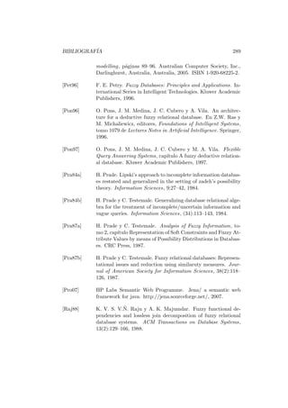 BIBLIOGRAF´IA 289
modelling, p´aginas 89–96. Australian Computer Society, Inc.,
Darlinghurst, Australia, Australia, 2005. ISBN 1-920-68225-2.
[Pet96] F. E. Petry. Fuzzy Databases: Principles and Applications. In-
ternational Series in Intelligent Technologies. Kluwer Academic
Publishers, 1996.
[Pon96] O. Pons, J. M. Medina, J. C. Cubero y A. Vila. An architec-
ture for a deductive fuzzy relational database. En Z.W. Ras y
M. Michaliewicz, editores, Foundations of Intelligent Systems,
tomo 1079 de Lectures Notes in Artiﬁcial Intelligence. Springer,
1996.
[Pon97] O. Pons, J. M. Medina, J. C. Cubero y M. A. Vila. Flexible
Query Answering Systems, cap´ıtulo A fuzzy deductive relation-
al database. Kluwer Academic Publishers, 1997.
[Pra84a] H. Prade. Lipski’s approach to incomplete information databas-
es restated and generalized in the setting of zadeh’s possibility
theory. Information Sciences, 9:27–42, 1984.
[Pra84b] H. Prade y C. Testemale. Generalizing database relational alge-
bra for the treatment of incomplete/uncertain information and
vague queries. Information Sciences, (34):113–143, 1984.
[Pra87a] H. Prade y C. Testemale. Analysis of Fuzzy Information, to-
mo 2, cap´ıtulo Representation of Soft Constraints and Fuzzy At-
tribute Values by means of Possibility Distributions in Databas-
es. CRC Press, 1987.
[Pra87b] H. Prade y C. Testemale. Fuzzy relational databases: Represen-
tational issues and reduction using similaruty measures. Jour-
nal of American Society for Information Sciences, 38(2):118–
126, 1987.
[Pro07] HP Labs Semantic Web Programme. Jena/ a semantic web
framework for java. http://jena.sourceforge.net/, 2007.
[Raj88] K. V. S. V.˜N. Raju y A. K. Majumdar. Fuzzy functional de-
pendencies and lossless join decomposition of fuzzy relational
database systems. ACM Transactions on Database Systems,
13(2):129–166, 1988.
 