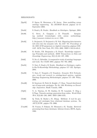 BIBLIOGRAF´IA 291
[Spy02] P. Spyns, R. Meersman y M. Jarrar. Data modelling versus
ontology engineering. En SIGMOD Record, p´aginas 12–17.
September 2002.
[Sta04] S. Staab y R. Studer. Handbook on Ontologies. Springer, 2004.
[Ste98] G. Steve, A. Gangemi y D. Pisanelli. Integrat-
ing medical terminologies with onions methodology.
http://saussure.irmkant.rm.cnr.it, 1998.
[Sto02] L. Stojanovic, N. Stojanovic y R. Volz. Migrating data-intensive
web sites into the semantic web. En SAC ’02: Proceedings of
the 2002 ACM symposium on Applied computing, p´aginas 1100–
1107. ACM, New York, NY, USA, 2002. ISBN 1-58113-445-2.
[Stu98] R. Studer, VR. Benjamins y D. Fensel. Knowledge engineer-
ing: Principles and methods. IEEE Transactions on Data and
Knowledge Engineering, 25(1-2):161–197, 1998.
[Su02] X. Su y L. Ilebrekke. A comparative study of ontology languages
and tools. En CAiSE 2002, p´aginas 761–765. 2002.
[Sur04] Y. Sure, S. Staab y R. Studer. Handbook on Ontologies, cap´ıtu-
lo On-To-Knowledge Methodology, p´aginas 117–132. Springer,
2004.
[Sur06] Y. Sure, C. Tempich y D. Vrandecic. Semantic Web Technolo-
gies, trends and research in ontology-based systems, cap´ıtulo
Ontology Engineering Methodologies, p´aginas 171–190. Wiley,
2006.
[Swa96] B. Swartout, R. Patil, K. Knight y T. Russ. Toward distributed
use of large-scale ontologies. En the 10th Workshop on Knowl-
edge Acquisition. Banﬀ, Canada, 1996.
[Tij05] Y. A. Tijerino, D. W. Embley, D. W. Lonsdale, Y. Ding y
G.˜Nagy. Towards ontology generation from tables. World Wide
Web, 8(3):261–285, 2005. ISSN 1386-145X.
[Tri06] Q. Trinh, K. Barker y R. Alhajj. Rdb2ont: A tool for gen-
erating owl ontologies from relational database systems. En
AICT/ICIW , p´agina 170. 2006.
[Uma80] M. Umano, S. Fukami, M. Mizumoto y K. Tanaka. Retrieval
processing from fuzzy databases. Informe t´ecnico, IECE, Jap´on,
1980.
 