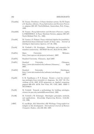 292 BIBLIOGRAF´IA
[Uma82a] M. Umano. Freedom-o: A fuzzy database system. En M. Gupta
y E. Sanchez, editores, Fuzzy Information and Decision Process-
es, p´aginas 339–347. North-Holland, Amsterdam, Pub. Comp.,
1982.
[Uma82b] M. Umano. Fuzzy Information and Decision Processes, cap´ıtu-
lo FREEDOM-0: A Fuzzy Database System, p´aginas 339–347.
North Holland Pub. Co., 1982.
[Uma94] M. Umano y S. Fukami. Fuzzy relational algebra for possibility-
distribution-fuzzy-relational model of fuzzy data. Journal of
Intelligent Information Systems, 3:7–28, 1994.
[Unc04] M. Unchold y M. Gruninger. Ontologies and semantics for
seamless connectivity. SIGMOD Record, 33(4):58–64, 2004.
[Uni07a] Open University. Webonto.
http://kmi.open.ac.uk/projects/webonto/, 2007.
[Uni07b] Stanford University. Chimaera, April 2007.
[Uni07c] Stanford University. Chimaera.
http://www.ksl.stanford.edu/software/chimaera/, April
2007.
[Uni07d] Stanford University. Ontolingua.
http://www.ksl.stanford.edu/software/ontolingua/, April
2007.
[Upa05] S. R. Upadhyaya y P. S. Kumar. Eronto: a tool for extract-
ing ontologies from extended e/r diagrams. En SAC ’05: Pro-
ceedings of the 2005 ACM symposium on Applied computing,
p´aginas 666–670. ACM, New York, NY, USA, 2005. ISBN 1-
58113-964-0.
[Usc95] M. Uschold. Towards a methodology for building ontologies.
citeseer.ist.psu.edu/uschold95toward.html, 1995.
[Usc96] M. Uschold y M. Gr¨uninger. Ontologies: principles, methods,
and applications. Knowledge Engineering Review, 11(2):93–
155, 1996.
[vH97] G. van Heijst, Ath. Schereiber y BJ. Wielinga. Using explicit on-
tologies in kbs development. International Journal of Human-
Computer Studies, (45):193–292, 1997.
 