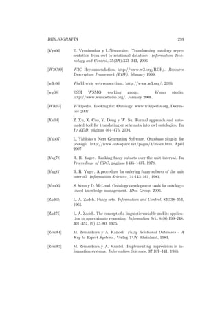BIBLIOGRAF´IA 293
[Vys06] E. Vysniauskas y L.˜Nemuraite. Transforming ontology repre-
sentation from owl to relational database. Information Tech-
nology and Control, 35(3A):333–343, 2006.
[W3C99] W3C Recommendation, http://www.w3.org/RDF/. Resource
Description Framework (RDF), february 1999.
[w3c06] World wide web consortium. http://www.w3.org/, 2006.
[wg08] ESSI WSMO working group. Wsmo studio.
http://www.wsmostudio.org/, January 2008.
[Wik07] Wikipedia. Looking for: Ontology. www.wikipedia.org, Decem-
ber 2007.
[Xu04] Z. Xu, X. Cao, Y. Dong y W. Su. Formal approach and auto-
mated tool for translating er schemata into owl ontologies. En
PAKDD, p´aginas 464–475. 2004.
[Yab07] L. Yabloko y Next Generation Software. Ontobase plug-in for
prot´eg´e. http://www.ontospace.net/pages/3/index.htm, April
2007.
[Yag78] R. R. Yager. Ranking fuzzy subsets over the unit interval. En
Proceedings of CDC, p´aginas 1435–1437. 1978.
[Yag81] R. R. Yager. A procedure for ordering fuzzy subsets of the unit
interval. Information Sciences, 24:143–161, 1981.
[You06] S. Youn y D. McLeod. Ontology development tools for ontology-
based knowledge management. IDea Group, 2006.
[Zad65] L. A. Zadeh. Fuzzy sets. Information and Control, 83:338–353,
1965.
[Zad75] L. A. Zadeh. The concept of a linguistic variable and its applica-
tion to approximate reasoning. Information Sci., 8:(8) 199–248,
301–357, (9) 43–80, 1975.
[Zem84] M. Zemankova y A. Kandel. Fuzzy Relational Databases - A
Key to Expert Systems. Verlag TUV Rheinland, 1984.
[Zem85] M. Zemankova y A. Kandel. Implementing imprecision in in-
formation systems. Information Sciences, 37:107–141, 1985.
 