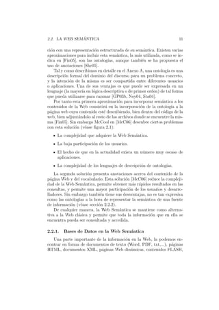 2.2. LA WEB SEM ´ANTICA 11
ci´on con una representaci´on estructurada de su sem´antica. Existen varias
aproximaciones para incluir esta sem´antica, la m´as utilizada, como se in-
dica en [Fin05], son las ontolog´ıas, aunque tambi´en se ha propuesto el
uso de anotaciones [She05].
Tal y como describimos en detalle en el Anexo A, una ontolog´ıa es una
descripci´on formal del dominio del discurso para un problema concreto,
y la intenci´on de la misma es ser compartida entre diferentes usuarios
o aplicaciones. Una de sus ventajas es que puede ser expresada en un
lenguaje (la mayor´ıa en l´ogica descriptiva o de primer orden) de tal forma
que pueda utilizarse para razonar [GP03b, Noy04, Sta04].
Por tanto esta primera aproximaci´on para incorporar sem´antica a los
contenidos de la Web consistir´a en la incorporaci´on de la ontolog´ıa a la
p´agina web cuyo contenido est´e describiendo, bien dentro del c´odigo de la
web, bien adjunt´andolo al resto de los archivos donde se encuentre la mis-
ma [Fin05]. Sin embargo McCool en [McC06] descubre ciertos problemas
con esta soluci´on (v´ease ﬁgura 2.1):
La complejidad que adquiere la Web Sem´antica.
La baja participaci´on de los usuarios.
El hecho de que en la actualidad exista un n´umero muy escaso de
aplicaciones.
La complejidad de los lenguajes de descripci´on de ontolog´ıas.
La segunda soluci´on presenta anotaciones acerca del contenido de la
p´agina Web y del vocabulario. Esta soluci´on [McC06] reduce la compleji-
dad de la Web Sem´antica, permite obtener m´as r´apidos resultados en las
consultas, y permite una mayor participaci´on de los usuarios y desarro-
lladores. Sin embargo tambi´en tiene sus desventajas, no es tan expresiva
como las ontolog´ıas a la hora de representar la sem´antica de una fuente
de informaci´on (v´ease secci´on 2.2.2).
De cualquier manera, la Web Sem´antica se mantiene como alterna-
tiva a la Web cl´asica y permite que toda la informaci´on que en ella se
encuentra pueda ser consultada y accedida.
2.2.1. Bases de Datos en la Web Sem´antica
Una parte importante de la informaci´on en la Web, la podemos en-
contrar en forma de documentos de texto (Word, PDF, txt,...), p´aginas
HTML, documentos XML, p´aginas Web din´amicas, contenidos FLASH,
 