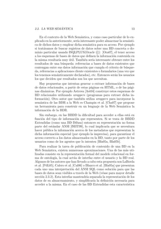 2.2. LA WEB SEM ´ANTICA 13
En el contexto de la Web Sem´antica, y como caso particular de lo ex-
plicado en la anteriormente, ser´ıa interesante poder almacenar la sem´anti-
ca de dichos datos y emplear dicha sem´antica para su acceso. Por ejemplo
si trat´aramos de buscar registros de datos sobre una BD concreta o do-
minio particular usando ISQLPLUS(Oracle c ) [Ora07], el tener acceso
a los esquemas de bases de datos que deﬁnen la informaci´on contenida en
la misma resultar´ıa muy ´util. Tambi´en ser´ıa interesante obtener entre los
resultados de una b´usqueda: referencias a bases de datos existentes que
contengan entre sus datos informaci´on que cumpla el criterio de b´usque-
da, referencias a aplicaciones cliente existentes o formularios (una vez que
los tenemos sem´anticamente declarados), etc. Entonces ser´an los usuarios
los que deciden que resultados son los que necesitan.
Hay propuestas que intentan generar o extraer informaci´on de bases
de datos relacionales, a partir de estas p´aginas en HTML, o de las p´agi-
nas din´amicas. Por ejemplo Astrova [Ast04] construye estos esquemas de
BD relacionales utilizando wrappers (programas para extraer dicha in-
formaci´on). Otro autor que tambi´en utiliza wrappers para incorporar la
sem´antica de las BDR a la Web es Champin et al. [Cha07] que propone
un herramienta para construir en un lenguaje de la Web Sem´antica la
informaci´on de la BDR.
Sin embargo, en las BBDD la diﬁcultad para acceder a ellas est´a en
funci´on del tipo de informaci´on que representen. Si se trata de BBDD
Extendidas (como una BD Difusa) entonces su representaci´on no forma
parte del est´andar ANSI [fSIIT99], lo cual implicar´ıa que se necesitara
hacer p´ublica la informaci´on acerca de los metadatos que representan la
dicha informaci´on especial (por ejemplo la imprecisa), para garantizar el
acceso correcto a los datos almacenados en la BD, tanto por parte de los
usuarios como de los agentes que lo intenten [Bla05a, Bla05b].
Para realizar la tarea de publicaci´on de contenido de una BD en la
Web Sem´antica, existen numerosas aproximaciones. Una de las m´as uti-
lizadas consiste en la representaci´on formal del modelo relacional en for-
ma de ontolog´ıa, la cual act´ua de interfaz entre el usuario y la BD real.
Algunos de los autores que han llevado a cabo esta propuesta son LaBorda
et al. [PdL05], Calero et al. [Cal06] o Blanco et al. [Bla05a] que presentan
cada uno una interpretaci´on del ANSI SQL como soluci´on para que las
bases de datos sean visibles a trav´es de la Web (v´ease para mayor detalle
secci´on 2.3.2). Esta interfaz mantendr´ıa separada la representaci´on de los
datos de su almacenamiento, y simpliﬁcar´ıa la deﬁnici´on necesaria para
acceder a la misma. En el caso de las BD Extendidas esta caracter´ıstica
 