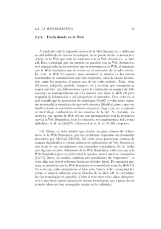 2.2. LA WEB SEM ´ANTICA 15
2.2.2. Hacia donde va la Web
Adem´as de todo lo expuesto acerca de la Web Sem´antica, y dado que
se est´a hablando de nuevas tecnolog´ıas, no se puede obviar la nueva ten-
dencia de la Web que est´a en contraste con la Web Sem´antica, la Web
2.0. Esta tecnolog´ıa que ha surgido en paralelo con la Web Sem´antica,
est´a centralizada en los servicios que se presentan en la Web, al contrario
que la Web Sem´antica que se centra en el contenido de la informaci´on.
Es decir, la Web 2.0 aparece para satisfacer al usuario en las nuevas
necesidades de comunicaci´on que van surgiendo, como la mayor interac-
ci´on entre los usuarios, el mayor uso de las redes sociales (blogs, ebay,
del.icious, wikipedia, youtube, myspace, etc.), es decir, que demandan un
mayor servicio. Las folksonomias (ser´ıa la traducci´on en espa˜nol de folk-
sonomy) se corresponderan as´ı a la manera que tiene la Web 2.0 para
etiquetar la informaci´on y as´ı categorizar el contenido. Esta pr´actica es
m´as sencilla que la generaci´on de ontolog´ıas [Bre07] y evita tener exper-
tos generando la sem´antica de una web concreta [Sha06a], puesto que son
clasiﬁcaciones de contenido mediante etiquetas (tags) que van surgiendo
de un trabajo colaborativo de los usuarios de la red. No obstante, los
servicios que aporta la Web 2.0 no son incompatibles con la propuesta
que da la Web Sem´antica, todo lo contrario, se complementan tal y como
Ankolekar et al. en [Ank07] o Berners-Lee et al. en [BL06] proponen.
Por ´ultimo, se debe se˜nalar que existen un gran n´umero de detrac-
tores de la Web Sem´antica, por los problemas expuestos anteriormente
resumidos por McCool [McC05]. De entre estos problemas destaca de
manera signiﬁcativa el escaso n´umero de aplicaciones de Web Sem´antica
que est´an en uso actualmente, son conocidas o populares. Es un hecho
que algunos autores, defensores de la Web Sem´antica, vaticinan que a la
Web Sem´antica para su ´exito total le quedan unos 5 a˜nos de desarrollos
[Car07]. Otros, en cambio, caliﬁcan este movimiento de “vaporware”, es
decir algo que desv´ıa esfuerzos hacia un objetivo irreal. De cualquier ma-
nera, se considera que la Web Sem´antica se consolidar´ıa como la Web 3.0.
Sin embargo, cabe preguntarse si bien esta “nueva web” conseguir´a tri-
unfar, si aunar´a esfuerzos con la ﬁlosof´ıa de la Web 2.0, si coexistir´an
las dos tecnolog´ıas en paralelo, o bien si tras estos cinco a˜nos, desapare-
cer´a como otros tantos intentos de nuevas tecnolog´ıas, que a pesar de ser
grandes ideas no han conseguido cuajar en la industria.
 