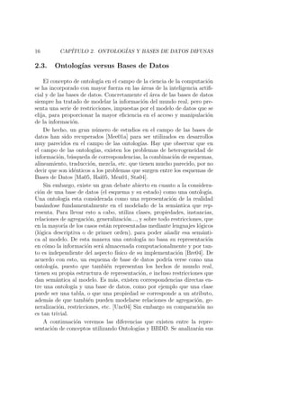 16 CAP´ITULO 2. ONTOLOG´IAS Y BASES DE DATOS DIFUSAS
2.3. Ontolog´ıas versus Bases de Datos
El concepto de ontolog´ıa en el campo de la ciencia de la computaci´on
se ha incorporado con mayor fuerza en las ´areas de la inteligencia artiﬁ-
cial y de las bases de datos. Concretamente el ´area de las bases de datos
siempre ha tratado de modelar la informaci´on del mundo real, pero pre-
senta una serie de restricciones, impuestas por el modelo de datos que se
elija, para proporcionar la mayor eﬁciencia en el acceso y manipulaci´on
de la informaci´on.
De hecho, un gran n´umero de estudios en el campo de las bases de
datos han sido recuperados [Mee01a] para ser utilizados en desarrollos
muy parecidos en el campo de las ontolog´ıas. Hay que observar que en
el campo de las ontolog´ıas, existen los problemas de heterogeneidad de
informaci´on, b´usqueda de correspondencias, la combinaci´on de esquemas,
alineamiento, traducci´on, mezcla, etc. que tienen mucho parecido, por no
decir que son id´enticos a los problemas que surgen entre los esquemas de
Bases de Datos [Ma05, Hai05, Men01, Sta04].
Sin embargo, existe un gran debate abierto en cuanto a la considera-
ci´on de una base de datos (el esquema y su estado) como una ontolog´ıa.
Una ontolog´ıa esta considerada como una representaci´on de la realidad
bas´andose fundamentalmente en el modelado de la sem´antica que rep-
resenta. Para llevar esto a cabo, utiliza clases, propiedades, instancias,
relaciones de agregaci´on, generalizaci´on..., y sobre todo restricciones, que
en la mayor´ıa de los casos est´an representadas mediante lenguajes l´ogicos
(l´ogica descriptiva o de primer orden), para poder a˜nadir esa sem´anti-
ca al modelo. De esta manera una ontolog´ıa no basa su representaci´on
en c´omo la informaci´on ser´a almacenada computacionalmente y por tan-
to es independiente del aspecto f´ısico de su implementaci´on [Bre04]. De
acuerdo con esto, un esquema de base de datos podr´ıa verse como una
ontolog´ıa, puesto que tambi´en representan los hechos de mundo real,
tienen su propia estructura de representaci´on, e incluso restricciones que
dan sem´antica al modelo. Es m´as, existen correspondencias directas en-
tre una ontolog´ıa y una base de datos, como por ejemplo que una clase
puede ser una tabla, o que una propiedad se corresponde a un atributo,
adem´as de que tambi´en pueden modelarse relaciones de agregaci´on, ge-
neralizaci´on, restricciones, etc. [Unc04] Sin embargo su comparaci´on no
es tan trivial.
A continuaci´on veremos las diferencias que existen entre la repre-
sentaci´on de conceptos utilizando Ontolog´ıas y BBDD. Se analizar´an sus
 