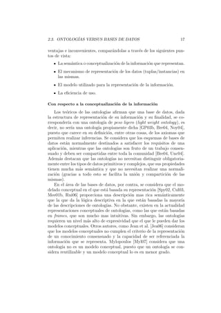 2.3. ONTOLOG´IAS VERSUS BASES DE DATOS 17
ventajas e inconvenientes, compar´andolas a trav´es de los siguientes pun-
tos de vista:
La sem´antica o conceptualizaci´on de la informaci´on que representan.
El mecanismo de representaci´on de los datos (tuplas/instancias) en
las mismas.
El modelo utilizado para la representaci´on de la informaci´on.
La eﬁciencia de uso.
Con respecto a la conceptualizaci´on de la informaci´on
Los te´oricos de las ontolog´ıas aﬁrman que una base de datos, dada
la estructura de representaci´on de su informaci´on y su ﬁnalidad, se co-
rresponder´ıa con una ontolog´ıa de peso ligero (light weight ontology), es
decir, no ser´ıa una ontolog´ıa propiamente dicha [GP03b, Bre04, Noy04],
puesto que carece en su deﬁnici´on, entre otras cosas, de los axiomas que
permiten realizar inferencias. Se considera que los esquemas de bases de
datos est´an normalmente destinados a satisfacer los requisitos de una
aplicaci´on, mientras que las ontolog´ıas son fruto de un trabajo consen-
suado y deben ser compartidas entre toda la comunidad [Bre04, Unc04].
Adem´as destacan que las ontolog´ıas no necesitan distinguir obligatoria-
mente entre los tipos de datos primitivos y complejos, que sus propiedades
tienen mucha m´as sem´antica y que no necesitan realizar una normali-
zaci´on (gracias a todo esto se facilita la uni´on y compartici´on de las
mismas).
En el ´area de las bases de datos, por contra, se considera que el mo-
delado conceptual en el que est´a basada su representaci´on [Spy02, Cul03,
Mee01b, Rui06] proporciona una descripci´on mas rica sem´anticamente
que la que da la l´ogica descriptiva en la que est´an basadas la mayor´ıa
de las descripciones de ontolog´ıas. No obstante, existen en la actualidad
representaciones conceptuales de ontolog´ıas, como las que est´an basadas
en frames, que son mucho mas intuitivas. Sin embargo, las ontolog´ıas
requieren un nivel m´as alto de expresividad que el que le pueden dar los
modelos conceptuales. Otros autores, como Jean et al. [Jea06] consideran
que los modelos conceptuales no cumplen el criterio de la representaci´on
de un conocimiento consensuado y la capacidad de ser referenciada la
informaci´on que se representa. Mylopoulos [Myl07] considera que una
ontolog´ıa no es un modelo conceptual, puesto que un ontolog´ıa se con-
sidera reutilizable y un modelo conceptual lo es en menor grado.
 