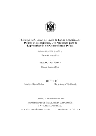 Sistema de Gesti´on de Bases de Datos Relacionales
Difusas Multiprop´osito. Una Ontolog´ıa para la
Representaci´on del Conocimiento Difuso
memoria para optar al grado de
Doctor en Inform´atica
EL DOCTORANDO
Carmen Mart´ınez Cruz
DIRECTORES
Ignacio J. Blanco Medina Mar´ıa Amparo Vila Miranda
Granada, 17 de Noviembre de 2008
DEPARTAMENTO DE CIENCIAS DE LA COMPUTACI´ON
E INTELIGENCIA ARTIFICIAL
E.T.S. de INGENIER´IA INFORM´ATICA UNIVERSIDAD DE GRANADA
 