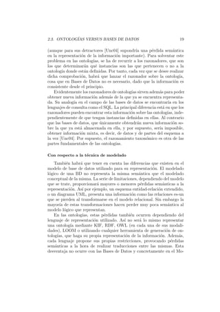2.3. ONTOLOG´IAS VERSUS BASES DE DATOS 19
(aunque para sus detractores [Unc04] supondr´ıa una p´erdida sem´antica
en la representaci´on de la informaci´on importante). Para solventar este
problema en las ontolog´ıas, se ha de recurrir a los razonadores, que son
los que determinar´an qu´e instancias son las que pertenecen o no a la
ontolog´ıa donde est´an deﬁnidas. Por tanto, cada vez que se desee realizar
dicha comprobaci´on, habr´a que lanzar el razonador sobre la ontolog´ıa,
cosa que en Bases de Datos no es necesario, dado que la informaci´on es
consistente desde el principio.
Evidentemente los razonadores de ontolog´ıas sirven adem´as para poder
obtener nueva informaci´on adem´as de la que ya se encuentra representa-
da. Su analog´ıa en el campo de las bases de datos se encontrar´ıa en los
lenguajes de consulta como el SQL. La principal diferencia est´a en que los
razonadores pueden encontrar esta informaci´on sobre las ontolog´ıas, inde-
pendientemente de que tengan instancias deﬁnidas en ellas. Al contrario
que las bases de datos, que ´unicamente obtendr´an nueva informaci´on so-
bre la que ya est´a almacenada en ella, y por supuesto, ser´ıa imposible,
obtener informaci´on mixta, es decir, de datos y de partes del esquema a
la vez [Unc04]. Por supuesto, el razonamiento taxon´omico es otra de las
partes fundamentales de las ontolog´ıas.
Con respecto a la t´ecnica de modelado
Tambi´en habr´a que tener en cuenta las diferencias que existen en el
modelo de base de datos utilizado para su representaci´on. El modelado
l´ogico de una BD no representa la misma sem´antica que el modelado
conceptual de la misma. La serie de limitaciones, dependiendo del modelo
que se trate, proporcionar´a mayores o menores p´erdidas sem´anticas a la
representaci´on. As´ı por ejemplo, un esquema entidad-relaci´on extendido,
o un diagrama UML, presenta una informaci´on como las relaciones es-un
que se pierden al transformarse en el modelo relacional. Sin embargo la
mayor´ıa de estas transformaciones hacen perder muy poca sem´antica al
modelo l´ogico que representan.
En las ontolog´ıas, estas p´erdidas tambi´en ocurren dependiendo del
lenguaje de representaci´on utilizado. As´ı no ser´a lo mismo representar
una ontolog´ıa mediante KIF, RDF, OWL (en cada una de sus modali-
dades), LOOM o utilizando cualquier herramienta de generaci´on de on-
tolog´ıas, que haga su propia representaci´on de la informaci´on. Adem´as,
cada lenguaje propone sus propias restricciones, provocando p´erdidas
sem´anticas a la hora de realizar traducciones entre las mismas. Esta
desventaja no ocurre con las Bases de Datos y concretamente en el Mo-
 
