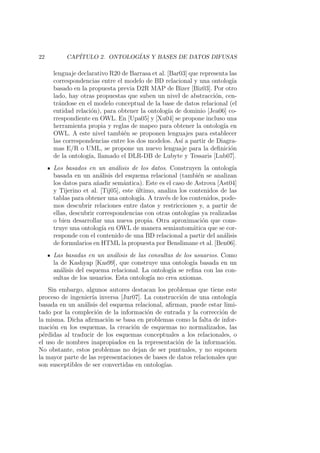22 CAP´ITULO 2. ONTOLOG´IAS Y BASES DE DATOS DIFUSAS
lenguaje declarativo R20 de Barrasa et al. [Bar03] que representa las
correspondencias entre el modelo de BD relacional y una ontolog´ıa
basado en la propuesta previa D2R MAP de Bizer [Biz03]. Por otro
lado, hay otras propuestas que suben un nivel de abstracci´on, cen-
tr´andose en el modelo conceptual de la base de datos relacional (el
entidad relaci´on), para obtener la ontolog´ıa de dominio [Jea06] co-
rrespondiente en OWL. En [Upa05] y [Xu04] se propone incluso una
herramienta propia y reglas de mapeo para obtener la ontolog´ıa en
OWL. A este nivel tambi´en se proponen lenguajes para establecer
las correspondencias entre los dos modelos. As´ı a partir de Diagra-
mas E/R o UML, se propone un nuevo lenguaje para la deﬁnici´on
de la ontolog´ıa, llamado el DLR-DB de Lubyte y Tessaris [Lub07].
Los basados en un an´alisis de los datos. Construyen la ontolog´ıa
basada en un an´alisis del esquema relacional (tambi´en se analizan
los datos para a˜nadir sem´antica). Este es el caso de Astrova [Ast04]
y Tijerino et al. [Tij05], este ´ultimo, analiza los contenidos de las
tablas para obtener una ontolog´ıa. A trav´es de los contenidos, pode-
mos descubrir relaciones entre datos y restricciones y, a partir de
ellas, descubrir correspondencias con otras ontolog´ıas ya realizadas
o bien desarrollar una nueva propia. Otra aproximaci´on que cons-
truye una ontolog´ıa en OWL de manera semiautom´atica que se cor-
responde con el contenido de una BD relacional a partir del an´alisis
de formularios en HTML la propuesta por Benslimane et al. [Ben06].
Las basadas en un an´alisis de las consultas de los usuarios. Como
la de Kashyap [Kas99], que construye una ontolog´ıa basada en un
an´alisis del esquema relacional. La ontolog´ıa se reﬁna con las con-
sultas de los usuarios. Esta ontolog´ıa no crea axiomas.
Sin embargo, algunos autores destacan los problemas que tiene este
proceso de ingenier´ıa inversa [Jur07]. La construcci´on de una ontolog´ıa
basada en un an´alisis del esquema relacional, aﬁrman, puede estar limi-
tado por la compleci´on de la informaci´on de entrada y la correcci´on de
la misma. Dicha aﬁrmaci´on se basa en problemas como la falta de infor-
maci´on en los esquemas, la creaci´on de esquemas no normalizados, las
p´erdidas al traducir de los esquemas conceptuales a los relacionales, o
el uso de nombres inapropiados en la representaci´on de la informaci´on.
No obstante, estos problemas no dejan de ser puntuales, y no suponen
la mayor parte de las representaciones de bases de datos relacionales que
son susceptibles de ser convertidas en ontolog´ıas.
 