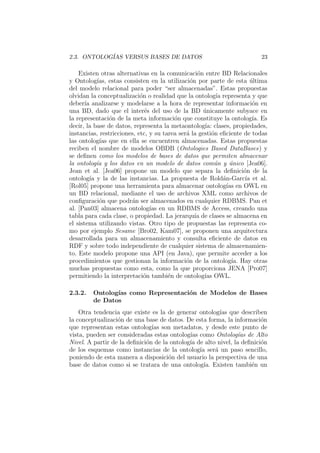 2.3. ONTOLOG´IAS VERSUS BASES DE DATOS 23
Existen otras alternativas en la comunicaci´on entre BD Relacionales
y Ontolog´ıas, estas consisten en la utilizaci´on por parte de esta ´ultima
del modelo relacional para poder “ser almacenadas”. Estas propuestas
olvidan la conceptualizaci´on o realidad que la ontolog´ıa representa y que
deber´ıa analizarse y modelarse a la hora de representar informaci´on en
una BD, dado que el inter´es del uso de la BD ´unicamente subyace en
la representaci´on de la meta informaci´on que constituye la ontolog´ıa. Es
decir, la base de datos, representa la metaontolog´ıa: clases, propiedades,
instancias, restricciones, etc, y su tarea ser´a la gesti´on eﬁciente de todas
las ontolog´ıas que en ella se encuentren almacenadas. Estas propuestas
reciben el nombre de modelos OBDB (Ontologies Based DataBases) y
se deﬁnen como los modelos de bases de datos que permiten almacenar
la ontolog´ıa y los datos en un modelo de datos com´un y ´unico [Jea06].
Jean et al. [Jea06] propone un modelo que separa la deﬁnici´on de la
ontolog´ıa y la de las instancias. La propuesta de Rold´an-Garc´ıa et al.
[Rol05] propone una herramienta para almacenar ontolog´ıas en OWL en
un BD relacional, mediante el uso de archivos XML como archivos de
conﬁguraci´on que podr´an ser almacenados en cualquier RDBMS. Pan et
al. [Pan03] almacena ontolog´ıas en un RDBMS de Access, creando una
tabla para cada clase, o propiedad. La jerarqu´ıa de clases se almacena en
el sistema utilizando vistas. Otro tipo de propuestas las representa co-
mo por ejemplo Sesame [Bro02, Kam07], se proponen una arquitectura
desarrollada para un almacenamiento y consulta eﬁciente de datos en
RDF y sobre todo independiente de cualquier sistema de almacenamien-
to. Este modelo propone una API (en Java), que permite acceder a los
procedimientos que gestionan la informaci´on de la ontolog´ıa. Hay otras
muchas propuestas como esta, como la que proporciona JENA [Pro07]
permitiendo la interpretaci´on tambi´en de ontolog´ıas OWL.
2.3.2. Ontolog´ıas como Representaci´on de Modelos de Bases
de Datos
Otra tendencia que existe es la de generar ontolog´ıas que describen
la conceptualizaci´on de una base de datos. De esta forma, la informaci´on
que representan estas ontolog´ıas son metadatos, y desde este punto de
vista, pueden ser consideradas estas ontolog´ıas como Ontolog´ıas de Alto
Nivel. A partir de la deﬁnici´on de la ontolog´ıa de alto nivel, la deﬁnici´on
de los esquemas como instancias de la ontolog´ıa ser´a un paso sencillo,
poniendo de esta manera a disposici´on del usuario la perspectiva de una
base de datos como si se tratara de una ontolog´ıa. Existen tambi´en un
 