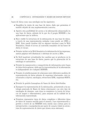 26 CAP´ITULO 2. ONTOLOG´IAS Y BASES DE DATOS DIFUSAS
bases de datos como una ontolog´ıa son las siguientes:
Simpliﬁca la visi´on de una base de datos, dado que presentan el
modelo alejado de una implementaci´on concreta.
Aporta otra posibilidad de acceso a la informaci´on almacenada en
una base de datos, adem´as de la que da el propio RDBMS o las
aplicaciones que la utilicen.
Hace visible la estructura de la informaci´on de una base de datos,
a trav´es de una representaci´on est´andar como puede ser OWL o
RDF. Esto puede resultar ´util en algunos entornos como la Web
Sem´antica, donde el acceso al contenido sem´antico de las bases de
datos es escaso.
Permite incluir en la Web Sem´antica la informaci´on de los esquemas,
anotar p´aginas web din´amicas o sistemas de acceso a BDs.
Es f´acil mantener actualizados los cambios que se producen en la
estructura de una base de datos, puesto que la generaci´on de la
ontolog´ıa es autom´atica.
Permite la comunicaci´on y compartici´on de informaci´on entre bases
de datos heterog´eneas, dado que la representaci´on de la informaci´on
es independiente de cualquier RDBMS.
Permite el establecimiento de relaciones entre diferentes modelos de
representaci´on de datos adem´as de esquemas relacionales, esto es:
orientados a objetos, ontolog´ıas, estructuras XML, esquemas RDFS,
etc.
Permite la gesti´on homog´enea de bases de datos distribuidas.
Enriquece la representaci´on de la informaci´on, permitiendo a la on-
tolog´ıa generada de Bases de datos relacionarse con otro tipo de
ontolog´ıas de dominio, m´as ricas en sem´antica (a trav´es de t´ecni-
cas de mapeo o alineamiento), para mejorar as´ı la calidad de la
informaci´on representada.
Permiten representar tipos de datos complejos o diferentes tipos
de datos de manera sencilla para el usuario, cuya representaci´on y
gesti´on a trav´es de un RDBMS ser´ıa mucho mas costoso para su
interpretaci´on y manipulaci´on por parte de usuario (dado la estruc-
tura de representaci´on de datos que tienen estos sistemas).
 