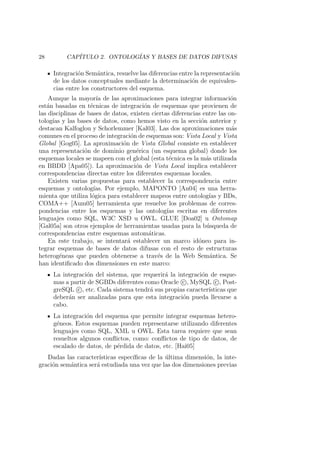 28 CAP´ITULO 2. ONTOLOG´IAS Y BASES DE DATOS DIFUSAS
Integraci´on Sem´antica, resuelve las diferencias entre la representaci´on
de los datos conceptuales mediante la determinaci´on de equivalen-
cias entre los constructores del esquema.
Aunque la mayor´ıa de las aproximaciones para integrar informaci´on
est´an basadas en t´ecnicas de integraci´on de esquemas que provienen de
las disciplinas de bases de datos, existen ciertas diferencias entre las on-
tolog´ıas y las bases de datos, como hemos visto en la secci´on anterior y
destacan Kalfoglou y Schorlemmer [Kal03]. Las dos aproximaciones m´as
comunes en el proceso de integraci´on de esquemas son: Vista Local y Vista
Global [Gog05]. La aproximaci´on de Vista Global consiste en establecer
una representaci´on de dominio gen´erica (un esquema global) donde los
esquemas locales se mapeen con el global (esta t´ecnica es la m´as utilizada
en BBDD [Apa05]). La aproximaci´on de Vista Local implica establecer
correspondencias directas entre los diferentes esquemas locales.
Existen varias propuestas para establecer la correspondencia entre
esquemas y ontolog´ıas. Por ejemplo, MAPONTO [An04] es una herra-
mienta que utiliza l´ogica para establecer mapeos entre ontolog´ıas y BDs,
COMA++ [Aum05] herramienta que resuelve los problemas de corres-
pondencias entre los esquemas y las ontolog´ıas escritas en diferentes
lenguajes como SQL, W3C XSD u OWL. GLUE [Doa02] u Ontomap
[Gal05a] son otros ejemplos de herramientas usadas para la b´usqueda de
correspondencias entre esquemas autom´aticas.
En este trabajo, se intentar´a establecer un marco id´oneo para in-
tegrar esquemas de bases de datos difusas con el resto de estructuras
heterog´eneas que pueden obtenerse a trav´es de la Web Sem´antica. Se
han identiﬁcado dos dimensiones en este marco:
La integraci´on del sistema, que requerir´a la integraci´on de esque-
mas a partir de SGBDs diferentes como Oracle c , MySQL c , Post-
greSQL c , etc. Cada sistema tendr´a sus propias caracter´ısticas que
deber´an ser analizadas para que esta integraci´on pueda llevarse a
cabo.
La integraci´on del esquema que permite integrar esquemas hetero-
g´eneos. Estos esquemas pueden representarse utilizando diferentes
lenguajes como SQL, XML u OWL. Esta tarea requiere que sean
resueltos algunos conﬂictos, como: conﬂictos de tipo de datos, de
escalado de datos, de p´erdida de datos, etc. [Hai05]
Dadas las caracter´ısticas espec´ıﬁcas de la ´ultima dimensi´on, la inte-
graci´on sem´antica ser´a estudiada una vez que las dos dimensiones previas
 
